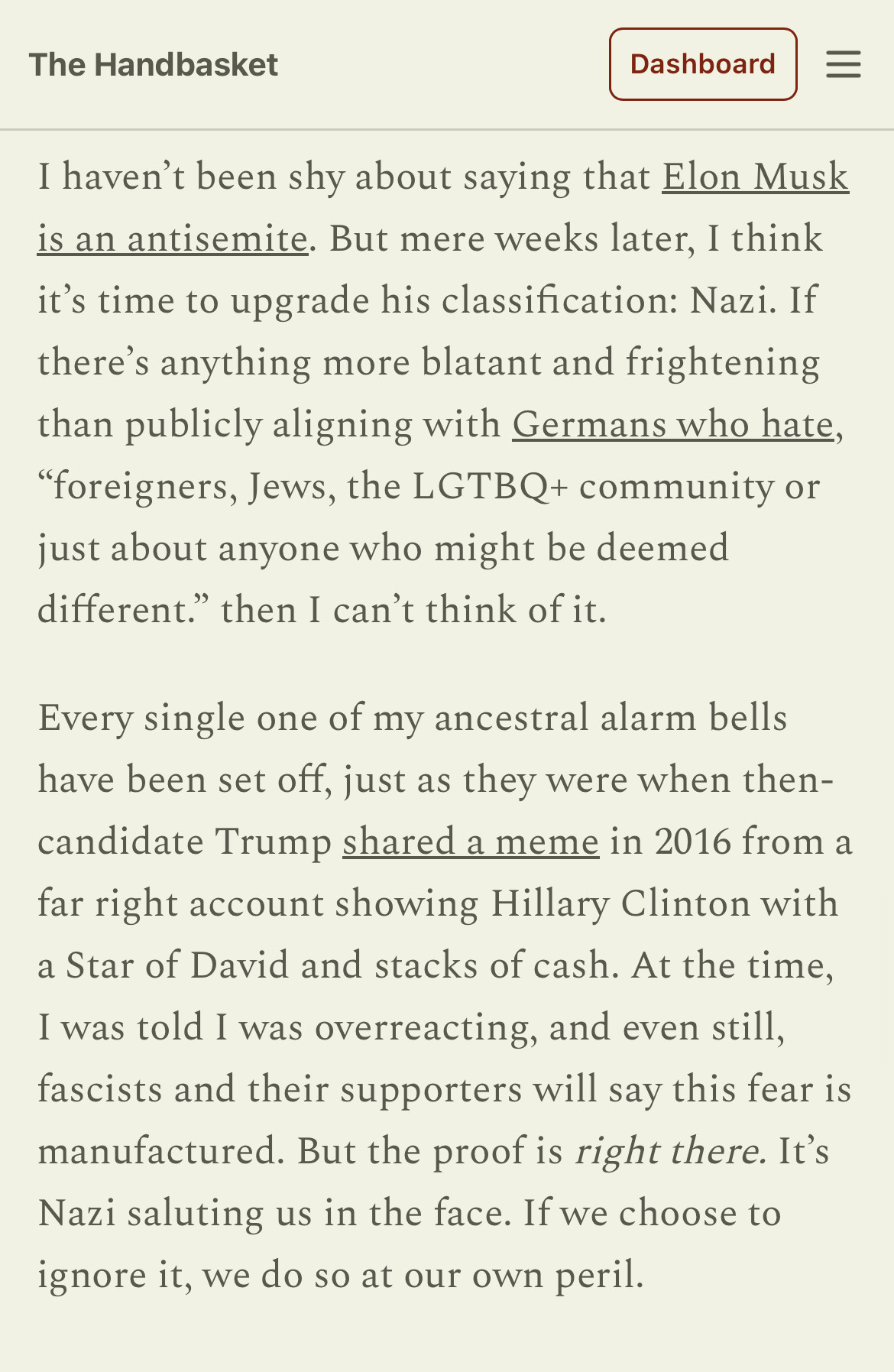 I haven’t been shy about saying that Elon Musk is an antisemite. But mere weeks later, I think it’s time to upgrade his classification: Nazi. If there’s anything more blatant and frightening than publicly aligning with Germans who hate, “foreigners, Jews, the LGTBQ+ community or just about anyone who might be deemed different.” then I can’t think of it.

Every single one of my ancestral alarm bells have been set off, just as they were when then-candidate Trump shared a meme in 2016 from a far right account showing Hillary Clinton with a Star of David and stacks of cash. At the time, I was told I was overreacting, and even still, fascists and their supporters will say this fear is manufactured. But the proof is right there. It’s Nazi saluting us in the face. If we choose to ignore it, we do so at our own peril.