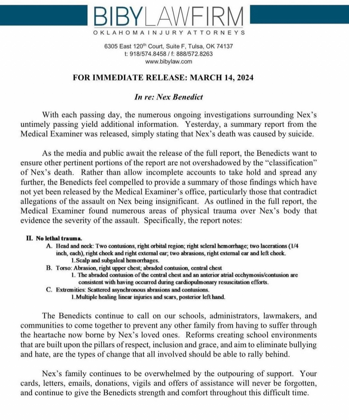 As the media and public await the release of the full report, the Benedicts want to ensure other pertinent portions of the report are not overshadowed by the "classification" of Nex's death. Rather than allow incomplete accounts to take hold and spread any further, the Benedicts feel compelled to provide a summary of those findings which have not yet been released by the Medical Examiner's office, particularly those that contradict allegations of the assault on Nex being insignificant. As outlined in the full report, the Medical Examiner found numerous areas of physical trauma over Nex's body that evidence the severity of the assault. Specifically, the report notes:
II. No lethal trauma.
A. Head and neck: Two contusions, right orbital region; right scleral hemorrhage; two lacerations (1/4 inch, each), right check and right exteral car; two abrasions, right extemal ear and left check.
1.Scalp and subgalcal hemorrhages.
B. Torso: Abrasion, right upper chest; abraded contusion