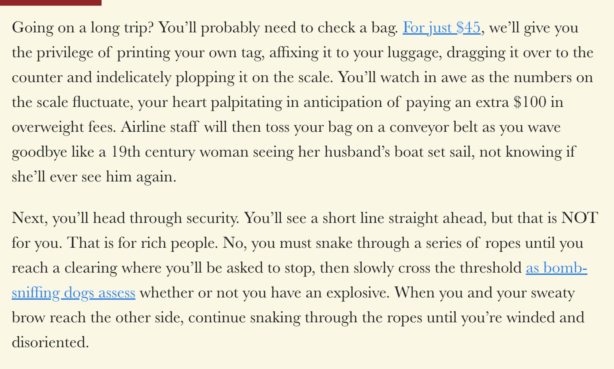 Going on a long trip? You’ll probably need to check a bag. For just $45, we’ll give you the privilege of printing your own tag, affixing it to your luggage, dragging it over to the counter and indelicately plopping it on the scale. You’ll watch in awe as the numbers on the scale fluctuate, your heart palpitating in anticipation of paying an extra $100 in overweight fees. Airline staff will then toss your bag on a conveyor belt as you wave goodbye like a 19th century woman seeing her husband’s boat set sail, not knowing if she’ll ever see him again. 

Next, you’ll head through security. You’ll see a short line straight ahead, but that is NOT for you. That is for rich people. No, you must snake through a series of ropes until you reach a clearing where you’ll be asked to stop, then slowly cross the threshold as bomb-sniffing dogs assess whether or not you have an explosive. When you and your sweaty brow reach the other side, continue snaking through the ropes until you’re winded.