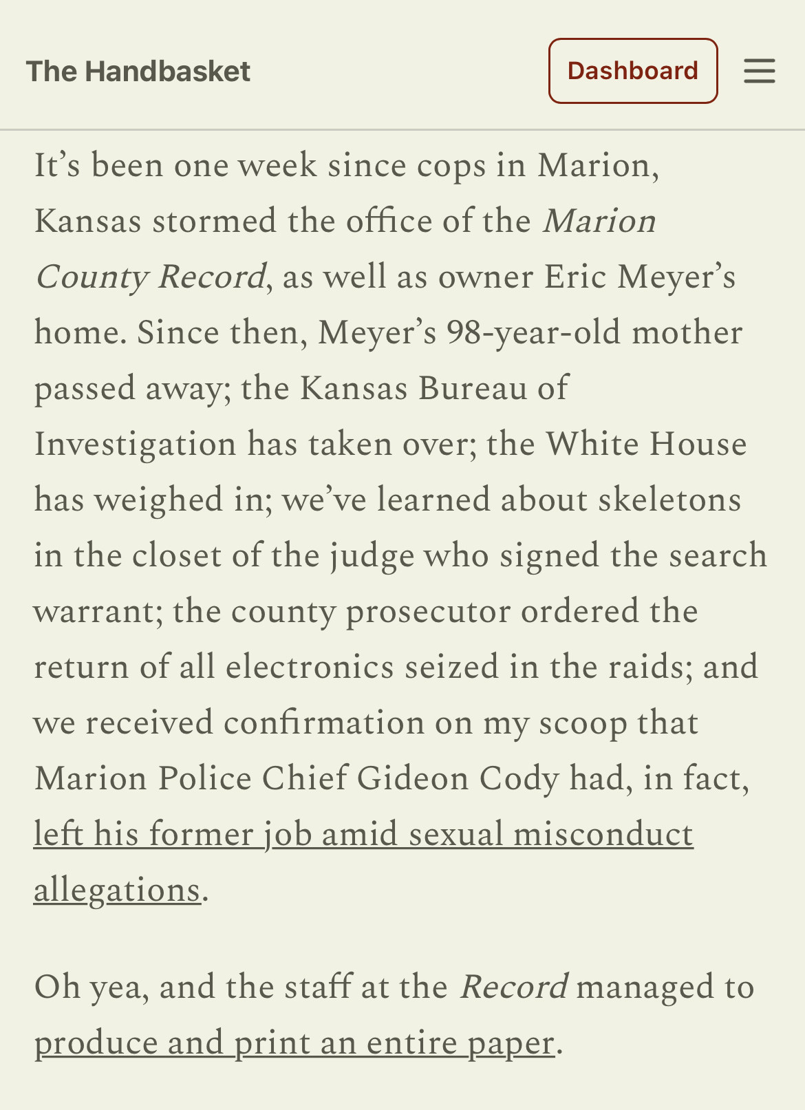 It’s been one week since cops in Marion, Kansas stormed the office of the Marion County Record, as well as owner Eric Meyer’s home. Since then, Meyer’s 98-year-old mother passed away; the Kansas Bureau of Investigation has taken over; the White House has weighed in; we’ve learned about skeletons in the closet of the judge who signed the search warrant; the county prosecutor ordered the return of all electronics seized in the raids; and we received confirmation on my scoop that Marion Police Chief Gideon Cody had, in fact, left his former job amid sexual misconduct allegations.

Oh yea, and the staff at the Record managed to produce and print an entire paper.