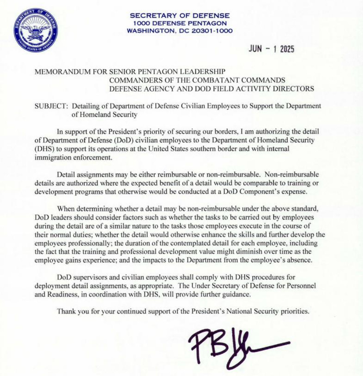 MEMORANDUM FOR SENIOR PENTAGON LEADERSHIP
COMMANDERS OF THE COMBATANT COMMANDS DEFENSE AGENCY AND DOD FIELD ACTIVITY DIRECTORS
SUBJECT: Detailing of Department of Defense Civilian Employees to Support the Department
of Homeland Security
In support of the President's priority of securing our borders, I am authorizing the detail of Department of Defense (DoD) civilian employees to the Department of Homeland Security (DHS) to support its operations at the United States southern border and with internal immigration enforcement.
Detail assignments may be either reimbursable or non-reimbursable. Non-reimbursable details are authorized where the expected benefit of a detail would be comparable to training or development programs that otherwise would be conducted at a DoD Component's expense.
When determining whether a detail may be non-reimbursable under the above standard,
DoD leaders should consider factors such as whether the tasks to be carried out by employees during the detail are of a similar nature to the tasks those employees execute in the course of their normal duties; whether the detail would otherwise enhance the skills and further develop the employees professionally: the duration of the contemplated detail for each employee, including the fact that the training and professional development value might diminish over time as the employee gains experience; and the impacts to the Department from the employee's absence.
DoD supervisors and civilian employees shall comply with DHS procedures for deployment detail assignments, as appropriate. The Under Secretary of Defense for Personnel and Readiness, in coordination with DHS, will provide further guidance.
Thank you for your continued support of the President's National Security priorities.