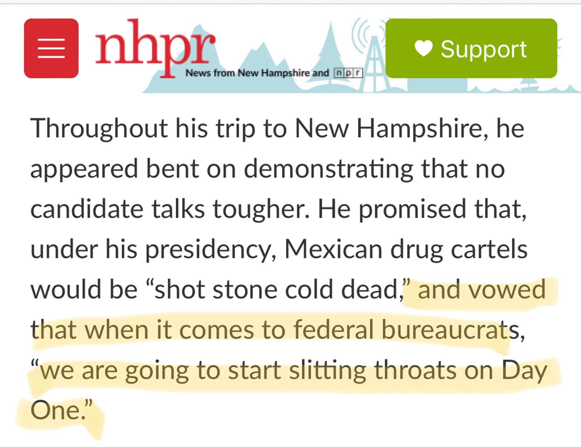 excerpt from NHPR.org: Throughout his trip to New Hampshire, he appeared bent on demonstrating that no candidate talks tougher. He promised that, under his presidency, Mexican drug cartels would be “shot stone cold dead,” and vowed that when it comes to federal bureaucrats, “we are going to start slitting throats on Day One.”