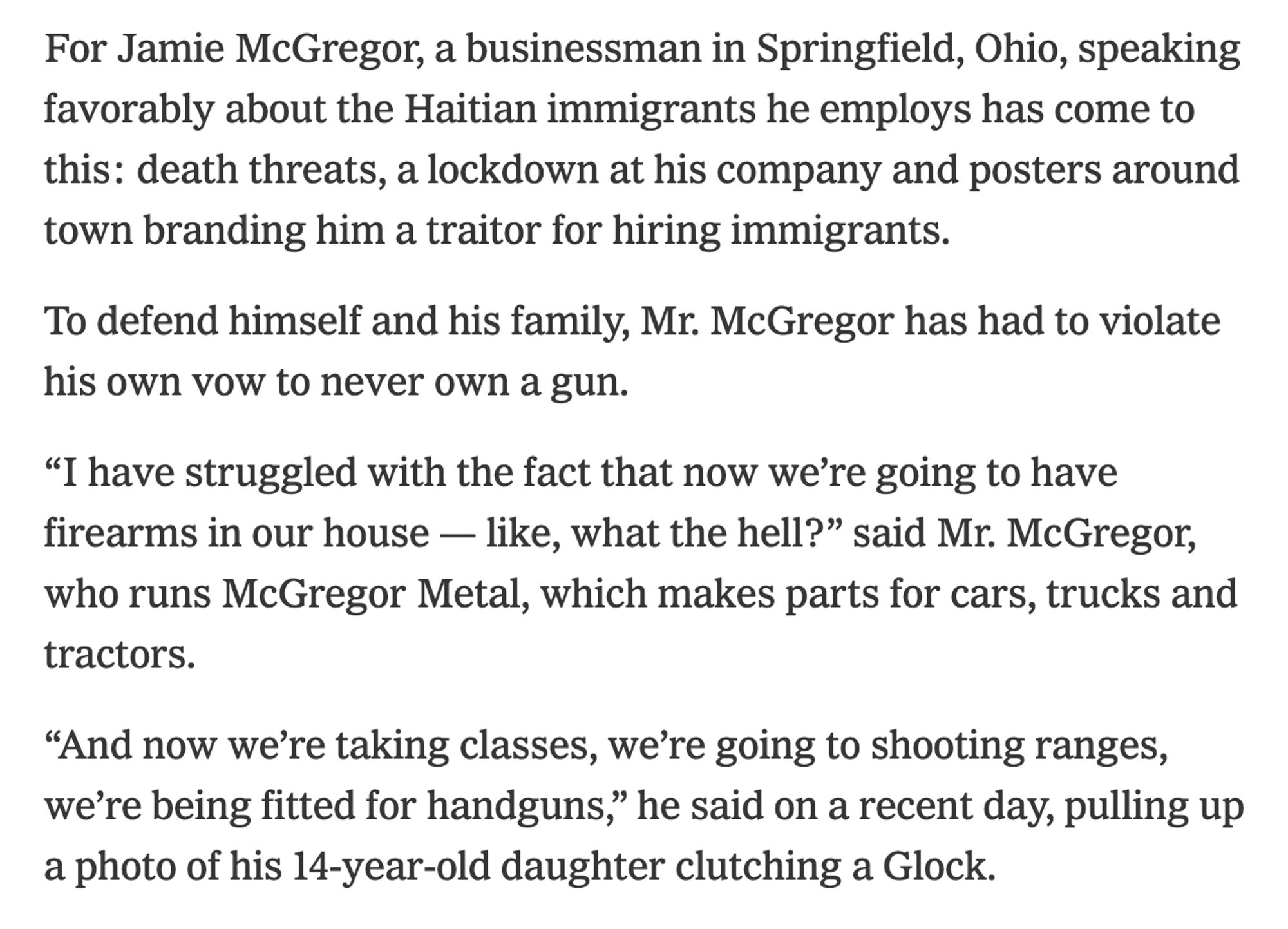 For Jamie McGregor, a businessman in Springfield, Ohio, speaking favorably about the Haitian immigrants he employs has come to this: death threats, a lockdown at his company and posters around town branding him a traitor for hiring immigrants.

To defend himself and his family, Mr. McGregor has had to violate his own vow to never own a gun.

“I have struggled with the fact that now we’re going to have firearms in our house — like, what the hell?” said Mr. McGregor, who runs McGregor Metal, which makes parts for cars, trucks and tractors.

“And now we’re taking classes, we’re going to shooting ranges, we’re being fitted for handguns,” he said on a recent day, pulling up a photo of his 14-year-old daughter clutching a Glock.