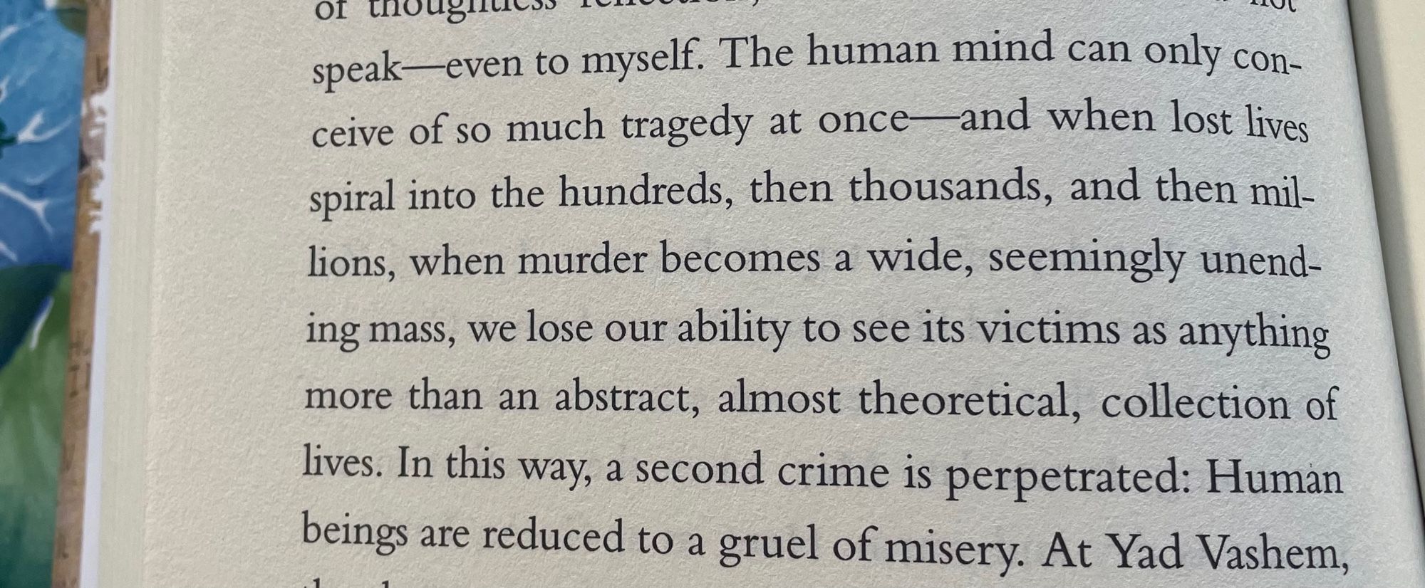 The human mind can only conceive of so much tragedy at once and when lost lives spiral into the hundreds, then thousands, and then mil-lions, when murder becomes a wide, seemingly unending mass, we lose our ability to see its victims as anything more than an abstract, almost theoretical, collection of lives. In this way, a second crime is perpetrated: Human beings are reduced to a gruel of misery.
