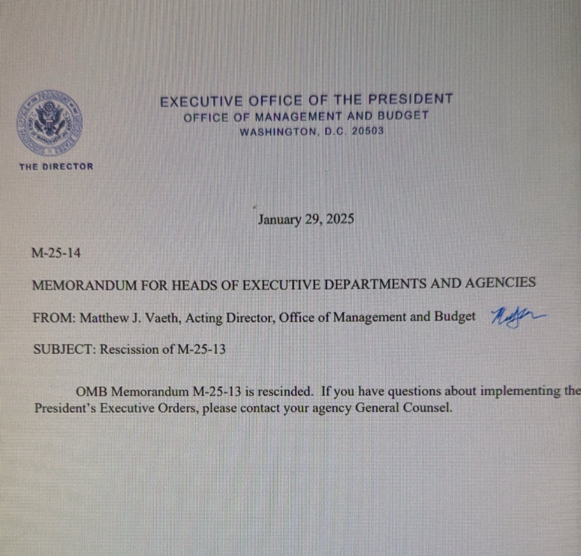 January 29, 2025
M-25-14
MEMORANDUM FOR HEADS OF EXECUTIVE DEPARTMENTS AND AGENCIES
FROM: Matthew J. Vaeth, Acting Director, Office of Management and Budget Me
SUBJECT: Rescission of M-25-13
OMB Memorandum M-25-13 is rescinded. If you have questions about implementing the
President's Executive Orders, please contact your agency General Counsel.