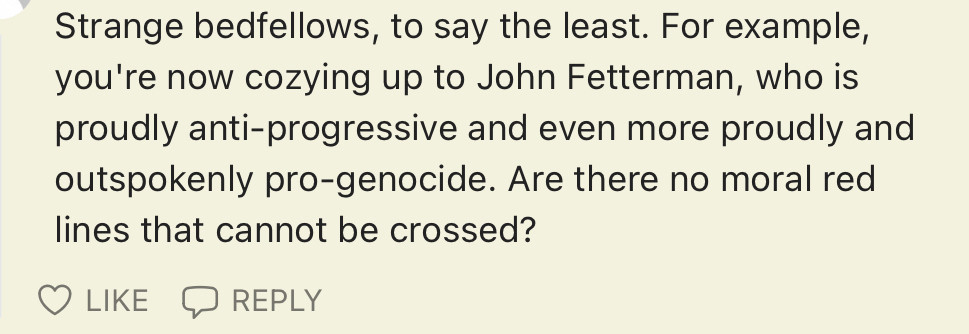 Strange bedfellows, to say the least. For example, you're now cozying up to John Fetterman, who is proudly anti-progressive and even more proudly and outspokenly pro-genocide. Are there no moral red lines that cannot be crossed?