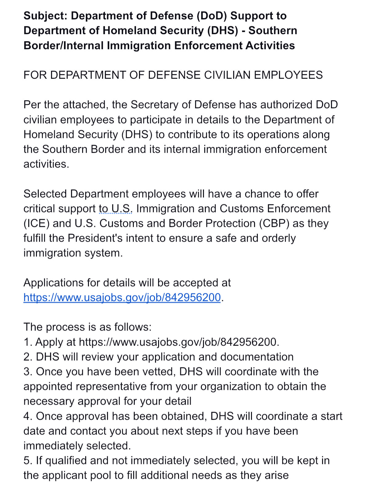 Subject: Department of Defense (DoD) Support to Department of Homeland Security (DHS) - Southern Border/Internal Immigration Enforcement Activities

FOR DEPARTMENT OF DEFENSE CIVILIAN EMPLOYEES

Per the attached, the Secretary of Defense has authorized DoD civilian employees to participate in details to the Department of Homeland Security (DHS) to contribute to its operations along the Southern Border and its internal immigration enforcement activities.

Selected Department employees will have a chance to offer critical support to U.S. Immigration and Customs Enforcement (ICE) and U.S. Customs and Border Protection (CBP) as they fulfill the President's intent to ensure a safe and orderly immigration system. 

Applications for details will be accepted at https://www.usajobs.gov/job/842956200.

The process is as follows:
1. Apply at https://www.usajobs.gov/job/842956200.
2. DHS will review your application and documentation
3. Once you have been vetted, DHS will coordinate with the appointed representative from your organization to obtain the necessary approval for your detail 
4. Once approval has been obtained, DHS will coordinate a start date and contact you about next steps if you have been immediately selected. 
5. If qualified and not immediately selected, you will be kept in the applicant pool to fill additional needs as they arise