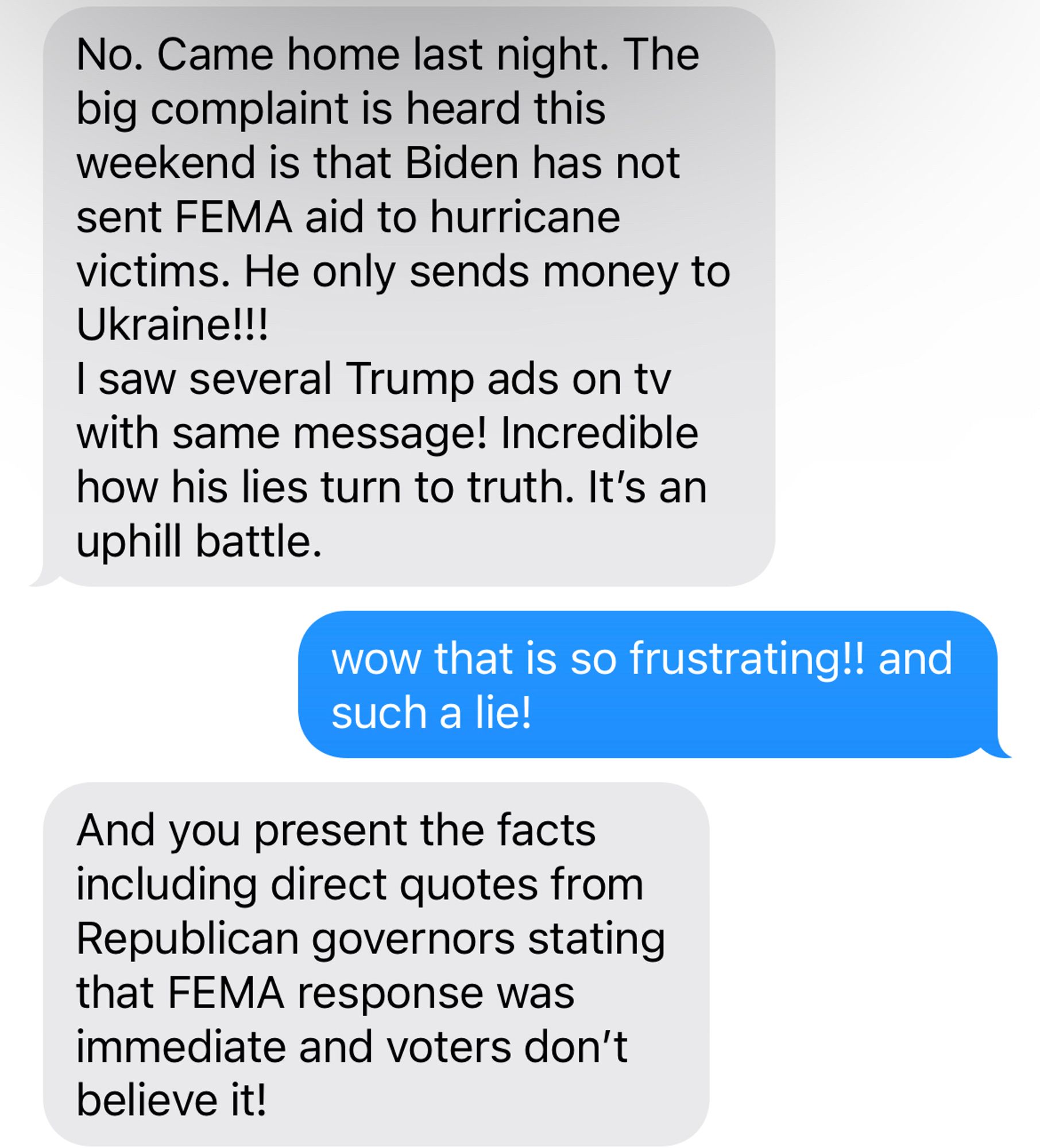 aunt: The big complaint is heard this weekend is that Biden has not sent FEMA aid to hurricane victims. He only sends money to Ukraine!!!
I saw several Trump ads on tv with same message! Incredible how his lies turn to truth. It's an uphill battle.
me: wow that is so frustrating!! and such a lie!
aunt: And you present the facts including direct quotes from
Republican governors stating that FEMA response was immediate and voters don't believe it!