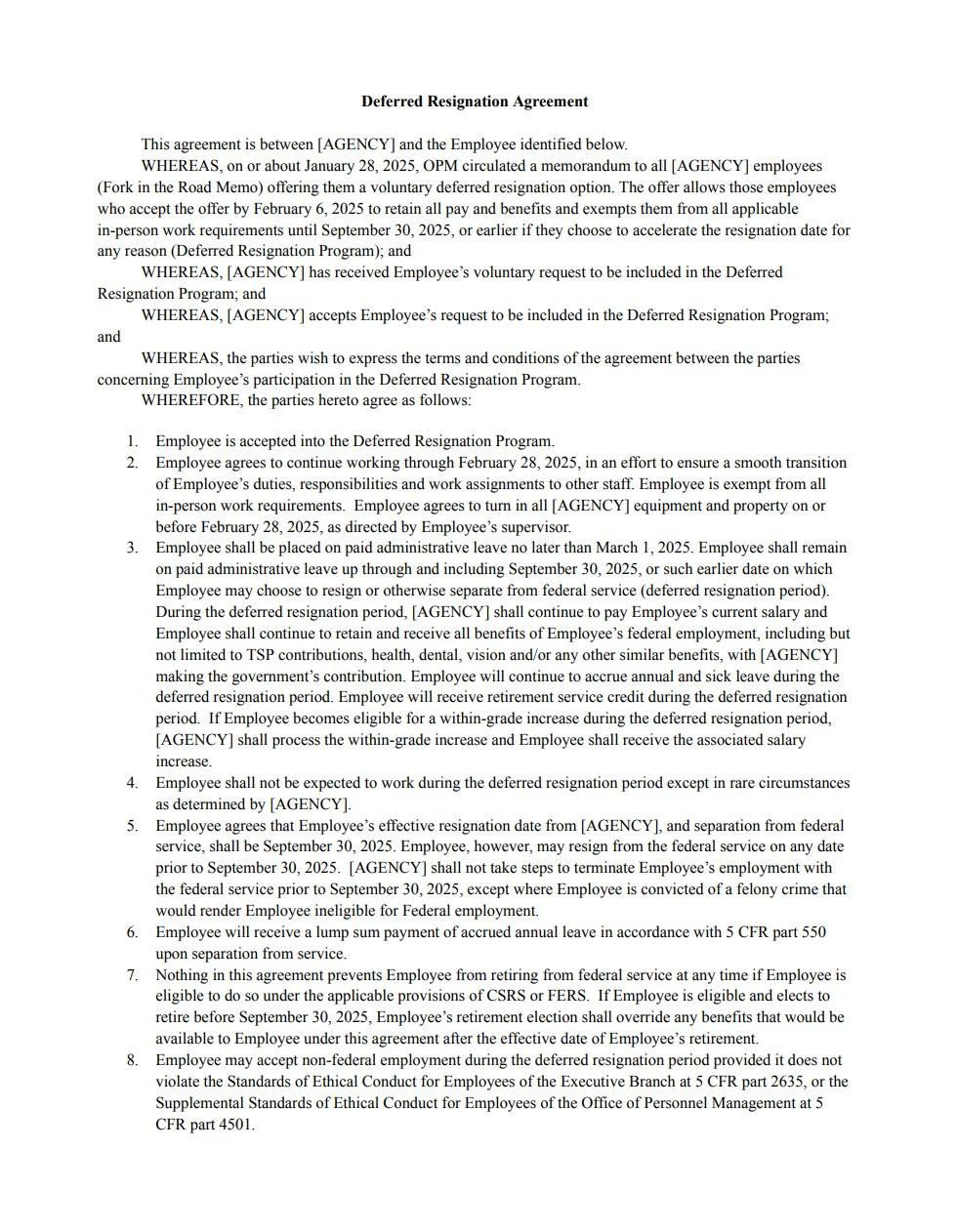 Deferred Resignation Agreement This agreement is between [AGENCY] and the Employee identified below. WHEREAS, on or about January 28, 2025, OPM circulated a memorandum to all [AGENCY] employees (Fork in the Road Memo) offering them a voluntary deferred resignation option. The offer allows those employees who accept the offer by February 6, 2025 to retain all pay and benefits and exempts them from all applicable in-person work requirements until September 30, 2025, or earlier if they choose to accelerate the resignation date for any reason (Deferred Resignation Program); and WHEREAS, [AGENCY] has received Employee’s voluntary request to be included in the Deferred Resignation Program; and WHEREAS, [AGENCY] accepts Employee’s request to be included in the Deferred Resignation Program; and WHEREAS, the parties wish to express the terms and conditions of the agreement between the parties concerning Employee’s participation in the Deferred Resignation Program. WHEREFORE, the parties hereto agree as follows: Employee is accepted into the Deferred Resignation Program. Employee agrees to continue working through February 28, 2025, in an effort to ensure a smooth transition of Employee’s duties, responsibilities and work assignments to other staff. Employee is exempt from all in-person work requirements. Employee agrees to turn in all [AGENCY] equipment and property on or before February 28, 2025, as directed by Employee’s supervisor.