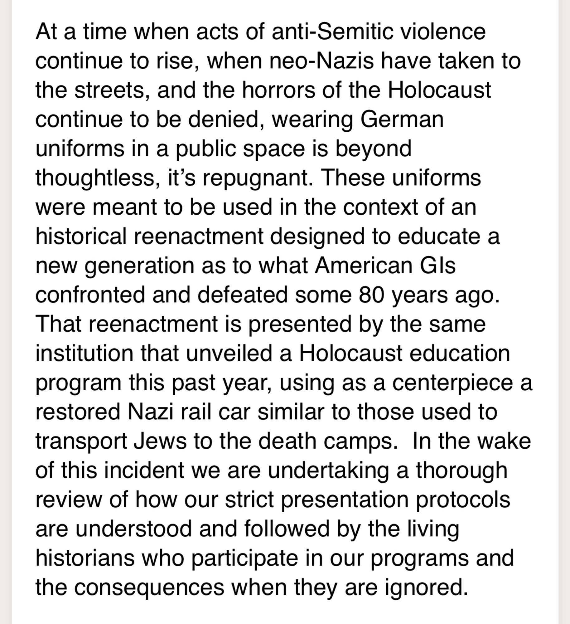 At a time when acts of anti-Semitic violence continue to rise, when neo-Nazis have taken to the streets, and the horrors of the Holocaust continue to be denied, wearing German uniforms in a public space is beyond thoughtless, it’s repugnant. These uniforms were meant to be used in the context of an historical reenactment designed to educate a new generation as to what American GIs confronted and defeated some 80 years ago.  That reenactment is presented by the same institution that unveiled a Holocaust education program this past year, using as a centerpiece a restored Nazi rail car similar to those used to transport Jews to the death camps.  In the wake of this incident we are undertaking a thorough review of how our strict presentation protocols are understood and followed by the living historians who participate in our programs and the consequences when they are ignored.
