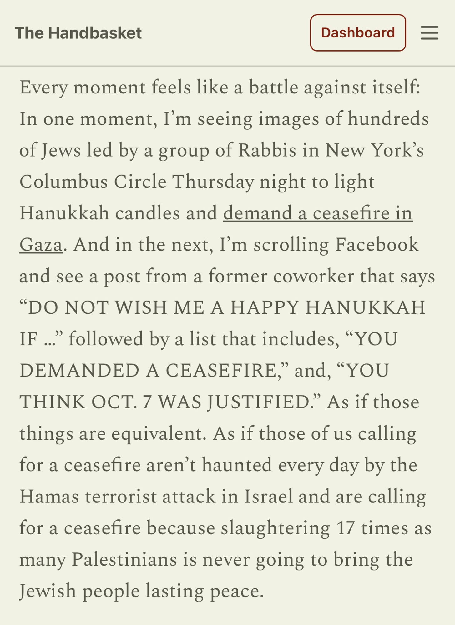 Every moment feels like a battle against itself: In one moment, I’m seeing images of hundreds of Jews led by a group of Rabbis in New York’s Columbus Circle Thursday night to light Hanukkah candles and demand a ceasefire in Gaza. And in the next, I’m scrolling Facebook and see a post from a former coworker that says “DO NOT WISH ME A HAPPY HANUKKAH IF …” followed by a list that includes, “YOU DEMANDED A CEASEFIRE,” and, “YOU THINK OCT. 7 WAS JUSTIFIED.” As if those things are equivalent. As if those of us calling for a ceasefire aren’t haunted every day by the Hamas terrorist attack in Israel and are calling for a ceasefire because slaughtering 17 times as many Palestinians is never going to bring the Jewish people lasting peace.