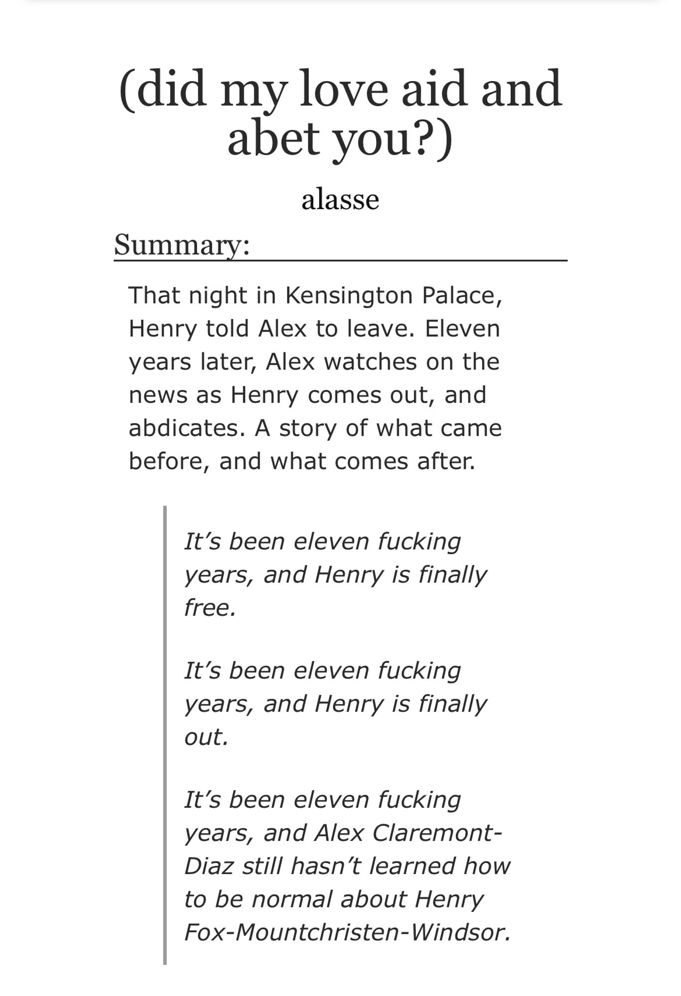 Summary:

That night in Kensington Palace, Henry told Alex to leave. Eleven years later, Alex watches on the news as Henry comes out, and abdicates. A story of what came before, and what comes after.

It’s been eleven fucking years, and Henry is finally free.

It’s been eleven fucking years, and Henry is finally out.

It’s been eleven fucking years, and Alex Claremont-Diaz still hasn’t learned how to be normal about Henry Fox-Mountchristen-Windsor.