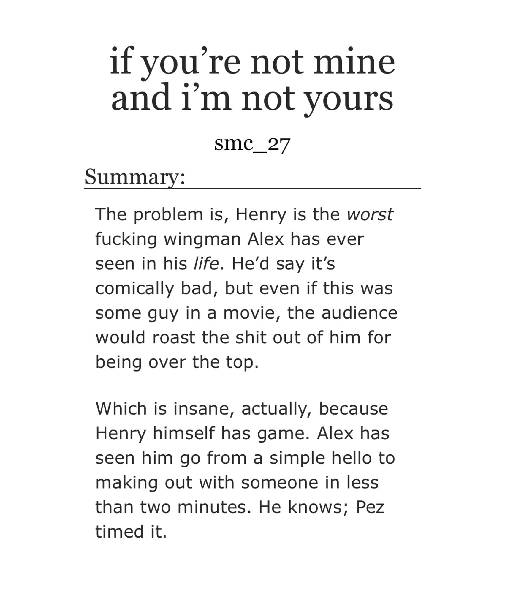 Summary:

The problem is, Henry is the worst fucking wingman Alex has ever seen in his life. He’d say it’s comically bad, but even if this was some guy in a movie, the audience would roast the shit out of him for being over the top.

Which is insane, actually, because Henry himself has game. Alex has seen him go from a simple hello to making out with someone in less than two minutes. He knows; Pez timed it.