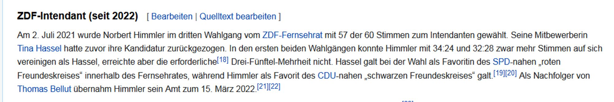 ZDF-Intendant (seit 2022)Am 2. Juli 2021 wurde Norbert Himmler im dritten Wahlgang vom ZDF-Fernsehrat mit 57 der 60 Stimmen zum Intendanten gewählt. Seine Mitbewerberin Tina Hassel hatte zuvor ihre Kandidatur zurückgezogen. In den ersten beiden Wahlgängen konnte Himmler mit 34:24 und 32:28 zwar mehr Stimmen auf sich vereinigen als Hassel, erreichte aber die erforderliche[18] Drei-Fünftel-Mehrheit nicht. Hassel galt bei der Wahl als Favoritin des SPD-nahen „roten Freundeskreises“ innerhalb des Fernsehrates, während Himmler als Favorit des CDU-nahen „schwarzen Freundeskreises“ galt.[19][20] Als Nachfolger von Thomas Bellut übernahm Himmler sein Amt zum 15. März 2022