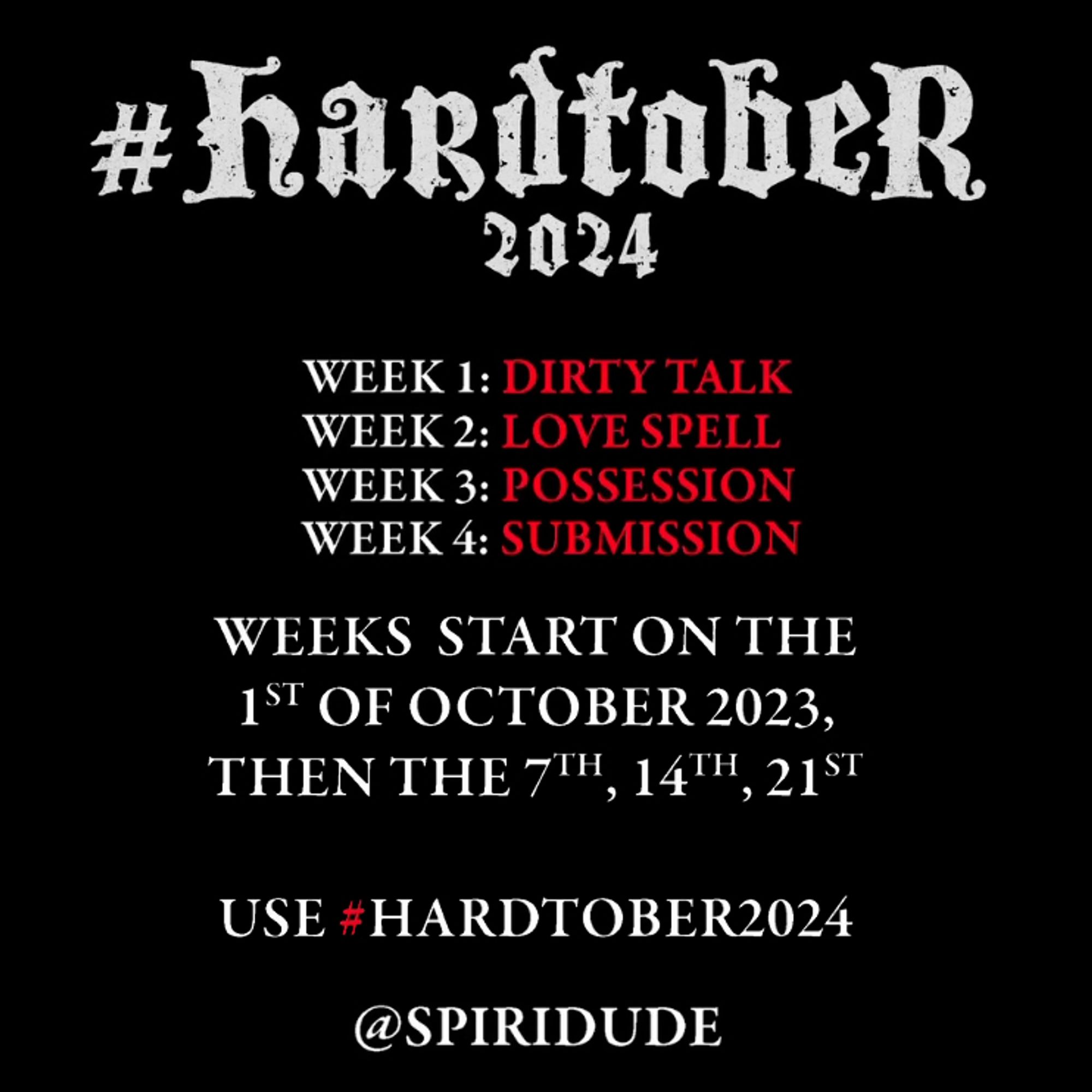 Graphic with the month-long erotica drawing challenge "Hardtober" info, reading:

WEEK 1: DIRTY TALK
WEEK 2: LOVE SPELL
WEEK 3: POSSESSION
WEEK 4: SUBMISSION

WEEKS START ON THE 1ST OF OCTOBER 2023, THEN THE 7TH, 14TH, 21ST

USE #HARDTOBER2024

@SPIRIDUDE