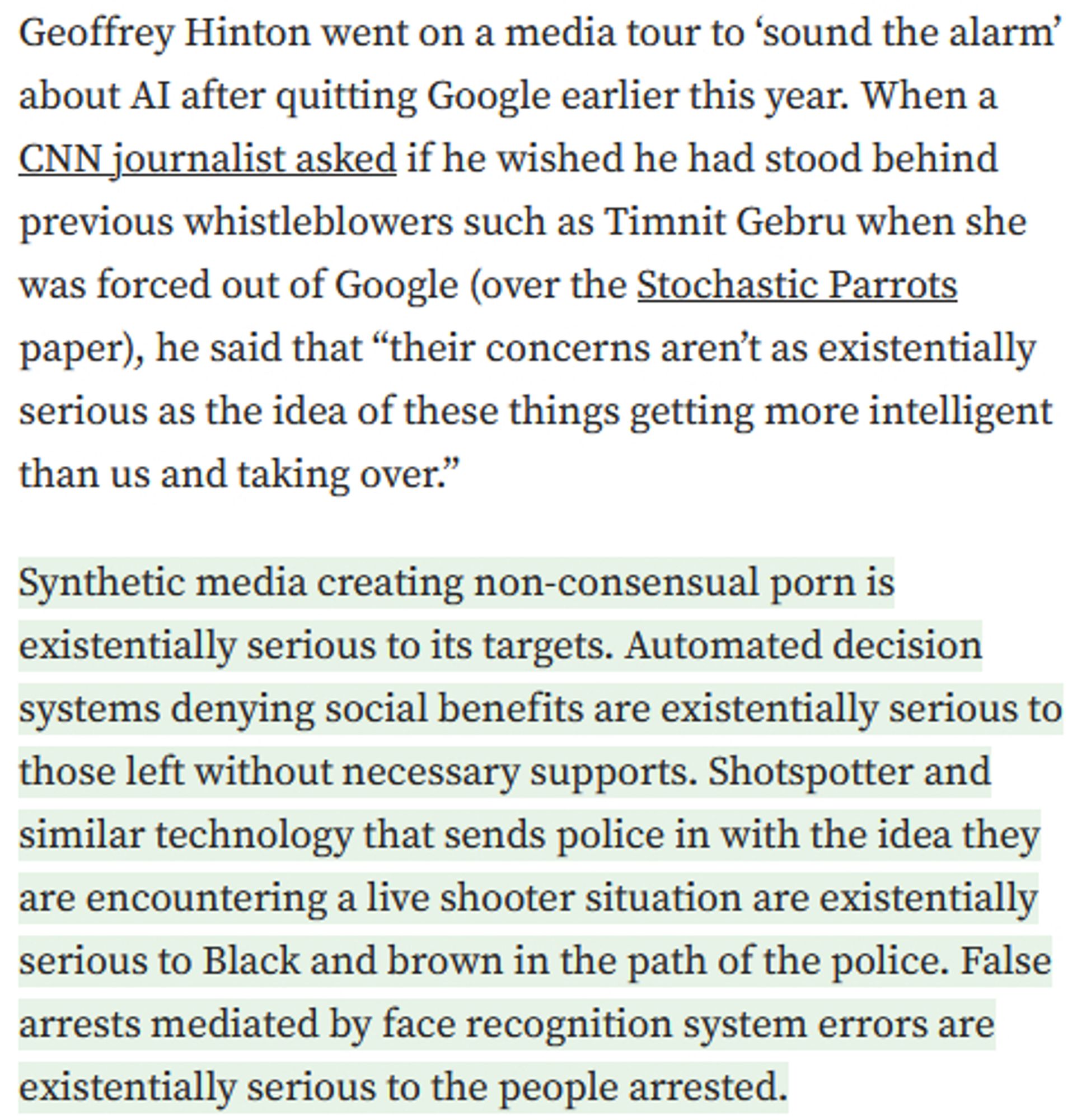 From linked piece:

Geoffrey Hinton went on a media tour to ‘sound the alarm’ about AI after quitting Google earlier this year. When a CNN journalist asked if he wished he had stood behind previous whistleblowers such as Timnit Gebru when she was forced out of Google (over the Stochastic Parrots paper), he said that “their concerns aren’t as existentially serious as the idea of these things getting more intelligent than us and taking over.”

Synthetic media creating non-consensual porn is existentially serious to its targets. Automated decision systems denying social benefits are existentially serious to those left without necessary supports. Shotspotter and similar technology that sends police in with the idea they are encountering a live shooter situation are existentially serious to Black and brown in the path of the police. False arrests mediated by face recognition system errors are existentially serious to the people arrested.