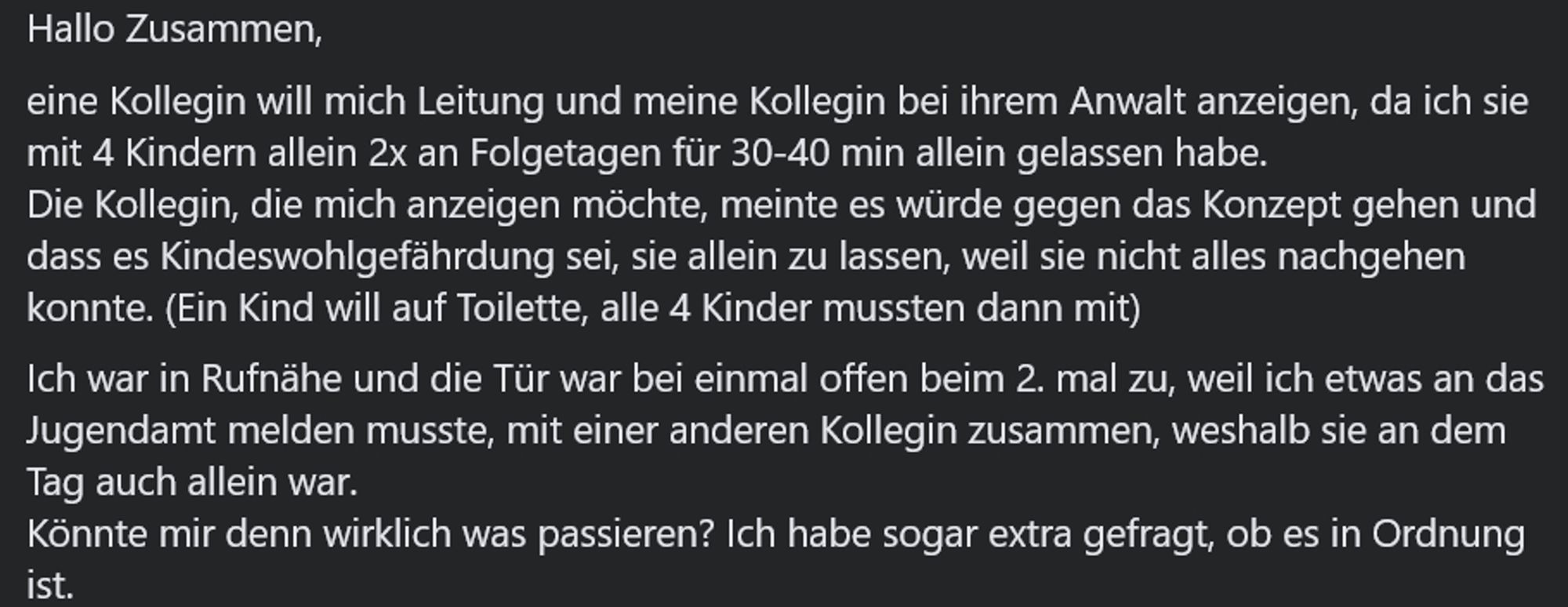 Hallo Zusammen,
eine Kollegin will mich Leitung und meine Kollegin bei ihrem Anwalt anzeigen, da ich sie mit 4 Kindern allein 2x an Folgetagen für 30-40 min allein gelassen habe. 
Die Kollegin, die mich anzeigen möchte, meinte es würde gegen das Konzept gehen und dass es Kindeswohlgefährdung sei, sie allein zu lassen, weil sie nicht alles nachgehen konnte. (Ein Kind will auf Toilette, alle 4 Kinder mussten dann mit)
Ich war in Rufnähe und die Tür war bei einmal offen beim 2. mal zu, weil ich etwas an das Jugendamt melden musste, mit einer anderen Kollegin zusammen, weshalb sie an dem Tag auch allein war. 
Könnte mir denn wirklich was passieren? Ich habe sogar extra gefragt, ob es in Ordnung ist.