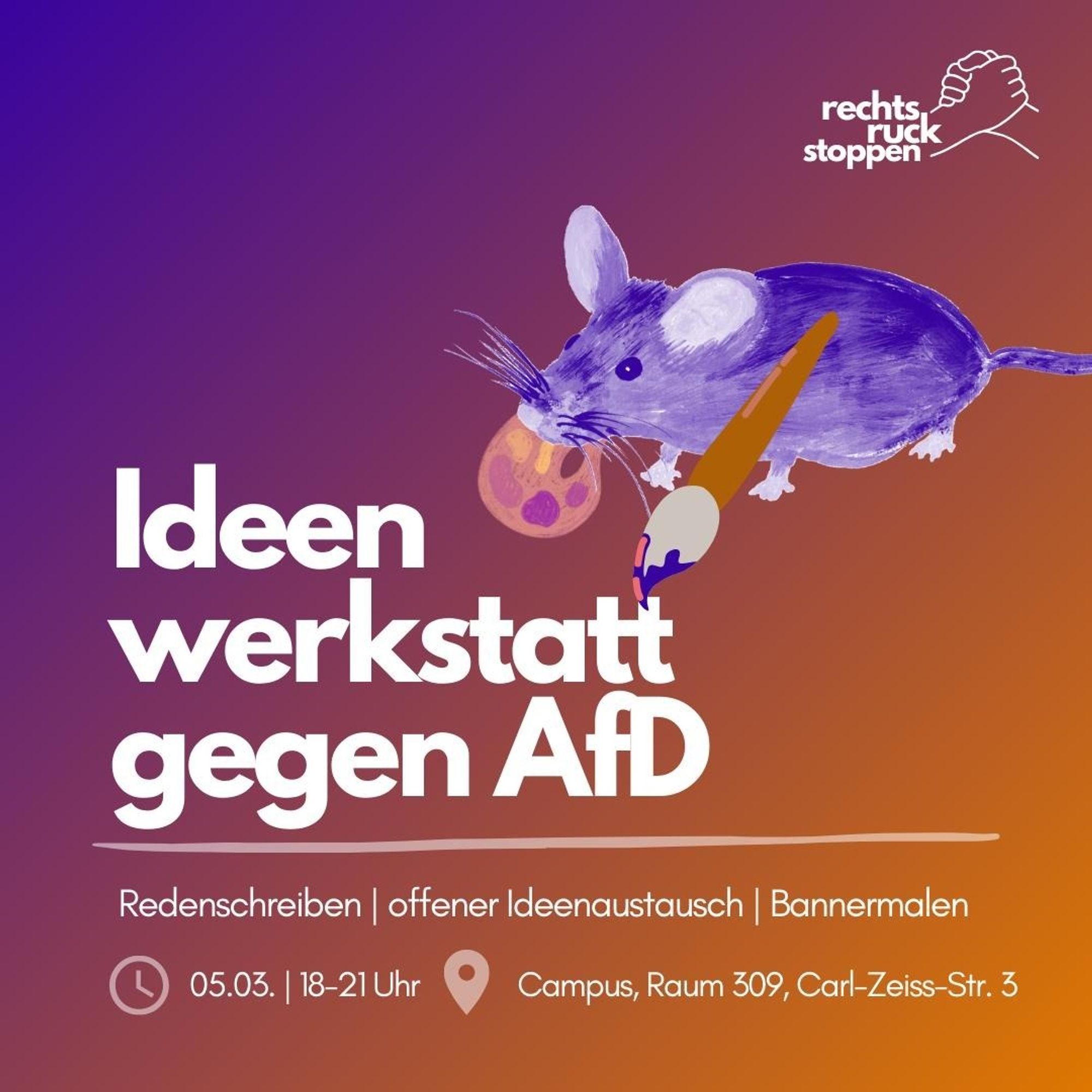 Sharepic mit Infos zur nächsten Ideenwerkstatt von Rechtsruck stoppen: Sie findet am 05.03. von 18-21 Uhr im Raum 309 auf dem Uni-Campus der Friedrich-Schiller-Universität Jena statt (Carl-Zeiß-Straße 3). Als Aktivitäten sind Redenschreiben, offener Ideenaustausch und Bannermalen geplant.
Der Hintergrund zeigt einen Farbverlauf von dunklem Lila (links oben) zu orange (rechts unten). In großen weißen Buchstaben steht in der Mitte "Ideenwerkstatt gegen AfD", daneben ist ein Bild einer gezeichneten Maus zu sehen, die einen Pinsel in den Pfoten und eine Mischpallette mit Farben im Schnäuzchen hält.