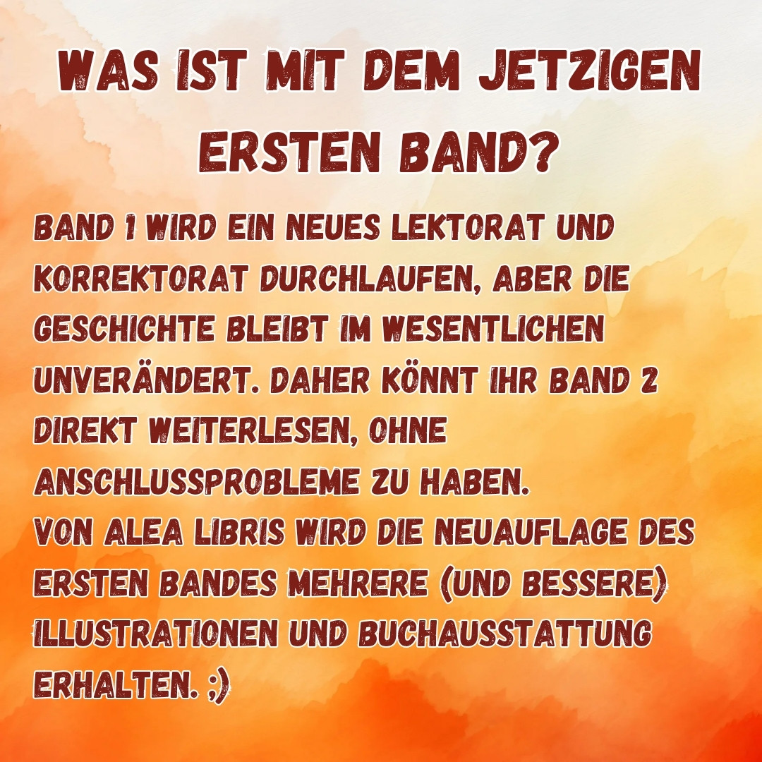 WAS IST MIT DEM JETZIGEN

ERSTEN BAND?

BAND 1 WIRD EIN NEUES LEKTORAT UND KORREKTORAT DURCHLAUFEN, ABER DIE GESCHICHTE BLEIBT IM WESENTLICHEN UNVERÄNDERT. DAHER KÖNNT IHR BAND 2 DIREKT WEITERLESEN, OHNE ANSCHLUSSPROBLEME ZU HABEN. VON ALEA LIBRIS WIRD DIE NEUAUFLAGE DES ERSTEN BANDES MEHRERE (UND BESSERE) ILLUSTRATIONEN UND BUCHAUSSTATTUNG ERHALTEN.;)