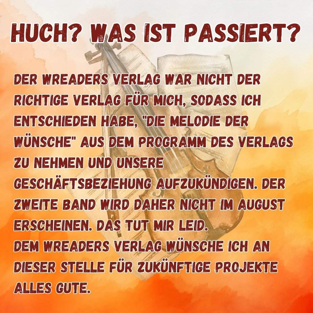 HUCH? WAS IST PASSIERT?

DER WREADERS VERLAG WAR NICHT DER RICHTIGE VERLAG FÜR MICH, SODASS ICH ENTSCHIEDEN HABE, "DIE MELODIE DER WÜNSCHE" AUS DEM PROGRAMM DES VERLAGS ZU NEHMEN UND UNSERE GESCHÄFTSBEZIEHUNG AUFZUKÜNDIGEN. DER ZWEITE BAND WIRD DAHER NICHT IM AUGUST ERSCHEINEN. DAS TUT MIR LEID. DEM WREADERS VERLAG WÜNSCHE ICH AN DIESER STELLE FÜR ZUKÜNFTIGE PROJEKTE ALLES GUTE.