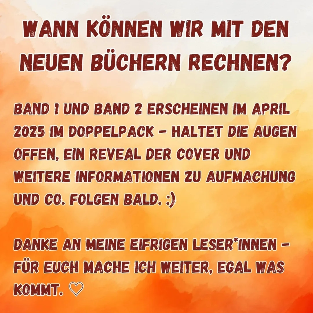 WANN KÖNNEN WIR MIT DEN NEUEN BÜCHERN RECHNEN?

BAND 1 UND BAND 2 ERSCHEINEN IM APRIL 2025 IM DOPPELPACK - HALTET DIE AUGEN OFFEN, EIN REVEAL DER COVER UND WEITERE INFORMATIONEN ZU AUFMACHUNG UND CO. FOLGEN BALD.:)

DANKE AN MEINE EIFRIGEN LESER INNEN - FÜR EUCH MACHE ICH WEITER, EGAL WAS KOMMT.