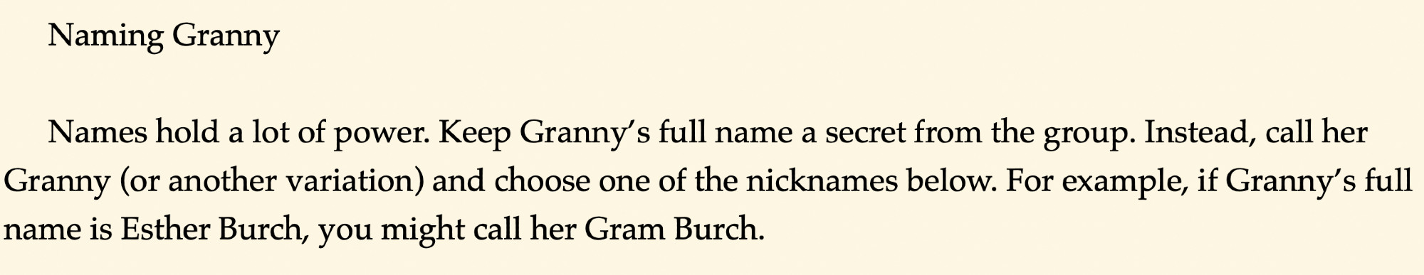 Naming Granny

Names hold a lot of power. Keep Granny’s full name a secret from the group. Instead, call her Granny (or another variation) and choose one of the nicknames below. For example, if Granny’s full name is Esther Burch, you might call her Gram Burch.