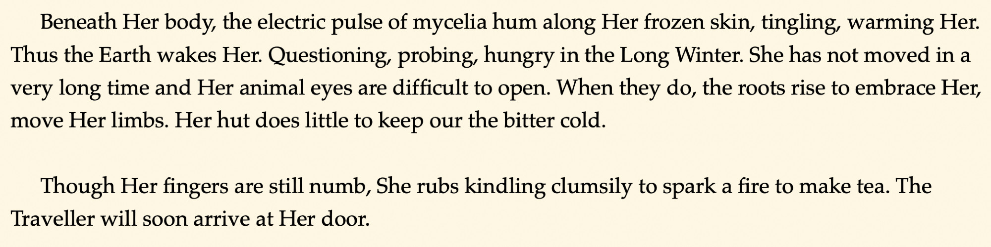 Beneath Her body, the electric pulse of mycelia hum along Her frozen skin, tingling, warming Her. Thus the Earth wakes Her. Questioning, probing, hungry in the Long Winter. She has not moved in a very long time and Her animal eyes are difficult to open. When they do, the roots rise to embrace Her, move Her limbs. Her hut does little to keep our the bitter cold.

Though Her fingers are still numb, She rubs kindling clumsily to spark a fire to make tea. The Traveller will soon arrive at Her door.
