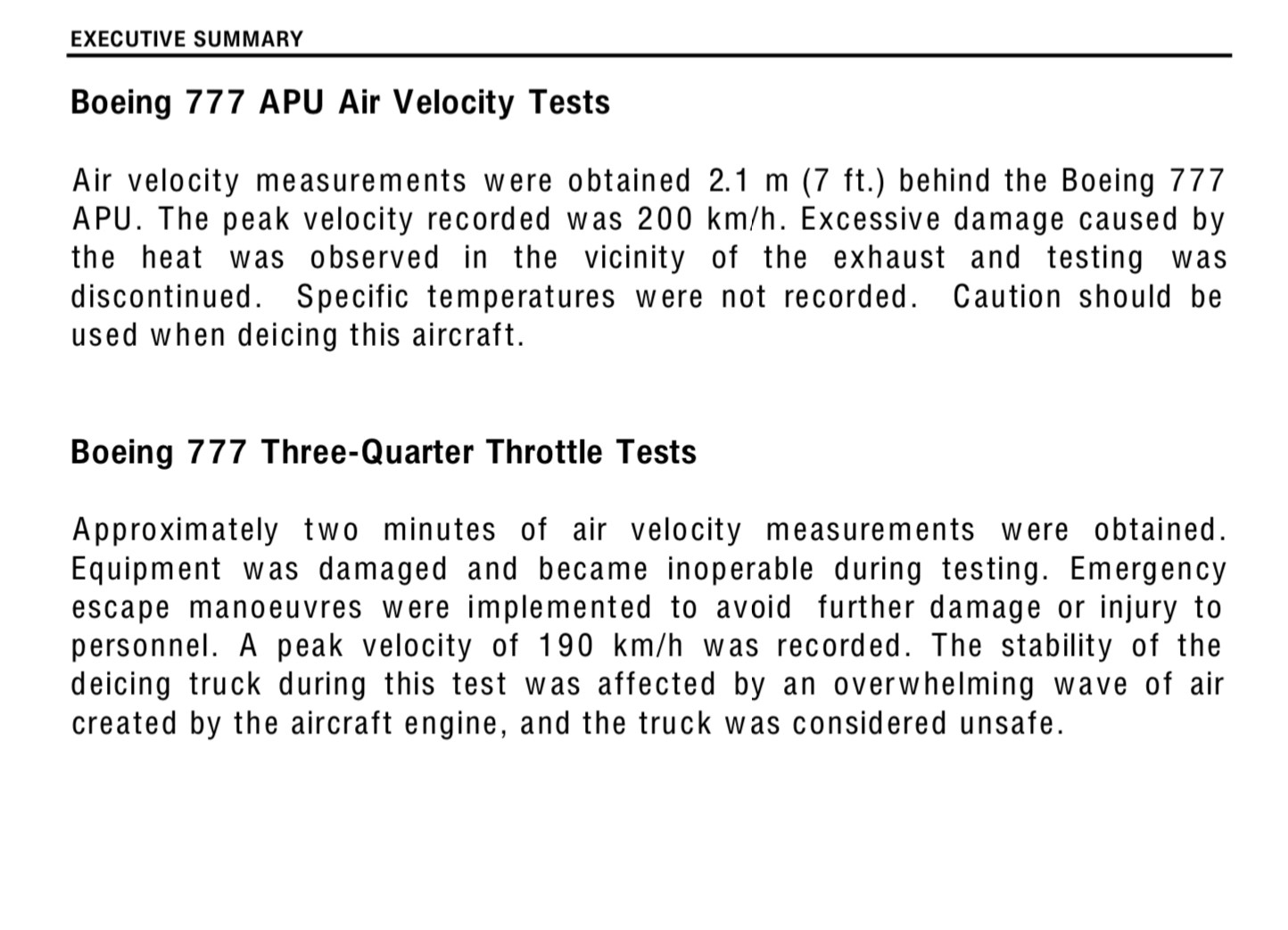 Boeing 777 APU Air Velocity Tests
Air velocity measurements were obtained 2.1 m (7 ft.) behind the Boeing 777 APU. The peak velocity recorded was 200 km/h. Excessive damage caused by the heat was observed in the vicinity of the exhaust and testing was discontinued. Specific temperatures were not recorded. Caution should be used when deicing this aircraft.

Boeing 777 Three-Quarter Throttle Tests
Approximately two minutes of air velocity measurements were obtained.
Equipment was damaged and became inoperable during testing. Emergency escape manoeuvres were implemented to avoid further damage or injury to personnel. A peak velocity of 190 km/h was recorded. The stability of the deicing truck during this test was affected by an overwhelming wave of air created by the aircraft engine, and the truck was considered unsafe.