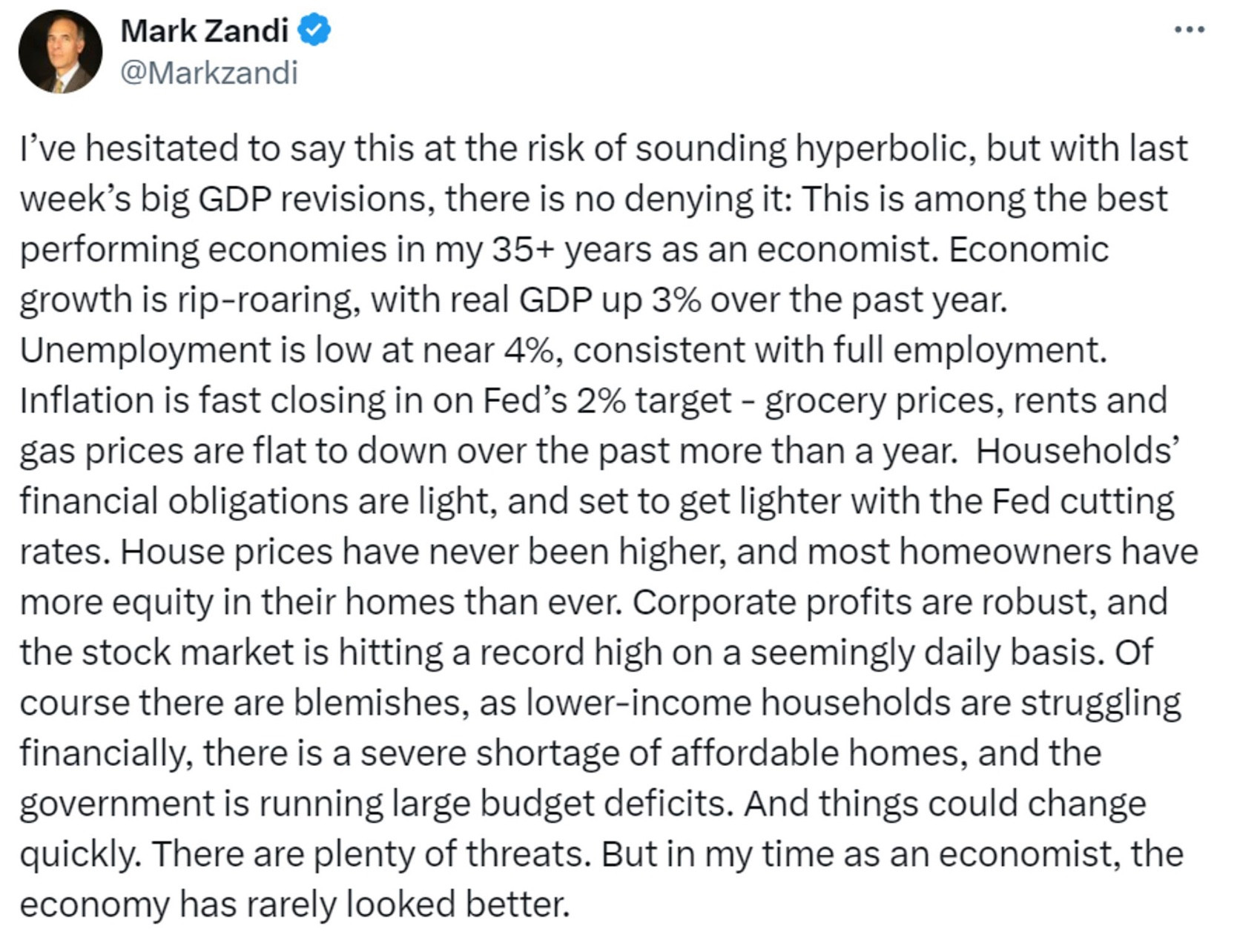 Mark Zandi, chief economist at Moddy’s said “ I've hesitated to say this at the risk of sounding hyperbolic, but with last week's big GDP revisions, there is no denying it: This is among the best performing economies in my 35+ years as an economist. Economic growth is rip-roaring, with real GDP up 3% over the past year.
Unemployment is low at near 4%, consistent with full employment.
Inflation is fast closing in on Fed's 2% target - grocery prices, rents and gas prices are flat to down over the past more than a year. Households' financial obligations are light, and set to get lighter with the Fed cutting rates. House prices have never been higher, and most homeowners have more equity in their homes than ever. Corporate profits are robust, and the stock market is hitting a record high on a seemingly daily basis. Of course there are blemishes, as lower-income households are struggling financially, there is a severe shortage of affordable homes, and the government is running large budget deficits. And things could change quickly. There are plenty of threats. But in my time as an economist, the economy has rarely looked better.”