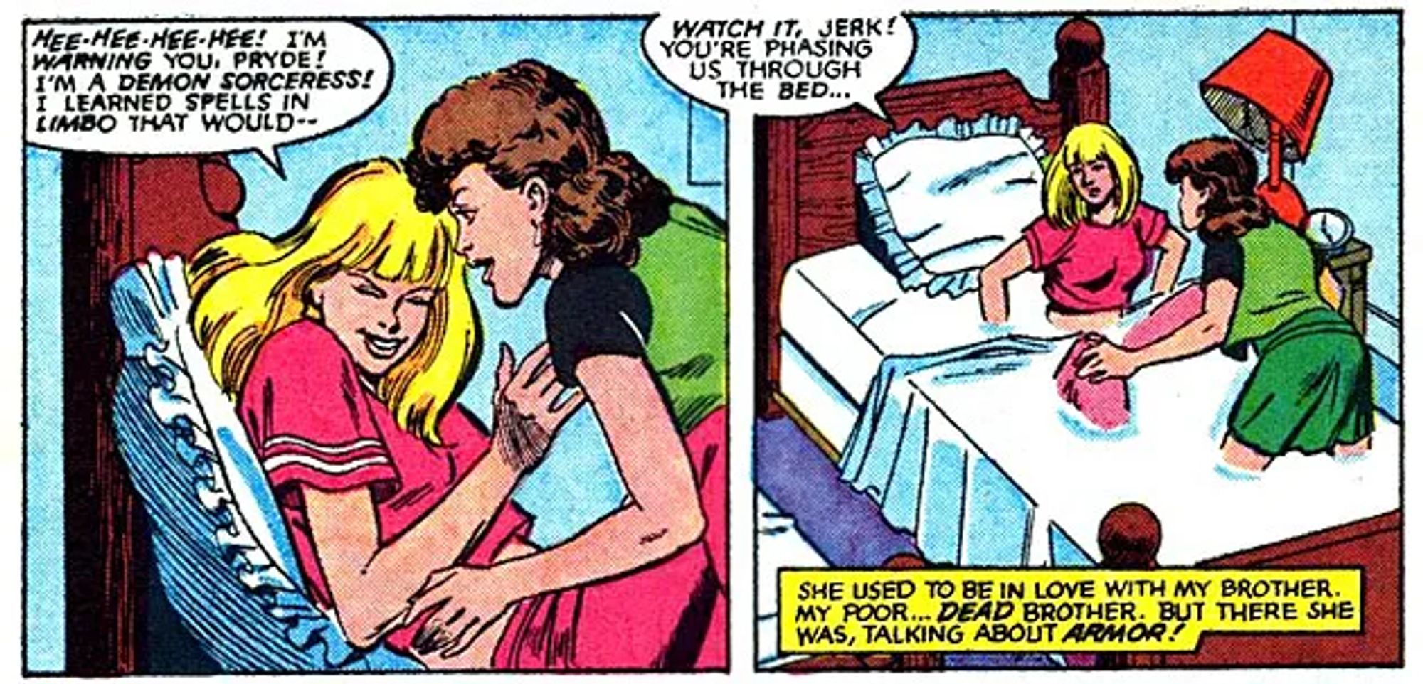 Two panels from New Mutants Vol 1 #63 (Jan 1988)
1) Kitty Pryde and Illyana Rasputin in bad, Kitty is tickling Illyana, who says "Hee-hee-hee-hee! I'm warning you, Pryde! I'm a demon sorceress! I learned spells in limbo that would--"
2) Kitty and Illyana are phasing through the bad, as Illyana says "Watch it, Jerk! You're phasins us through the bed". Caption reads: "She used to be in love with my brother. My poor... *dead* brother. But there she was, talking about armor!"