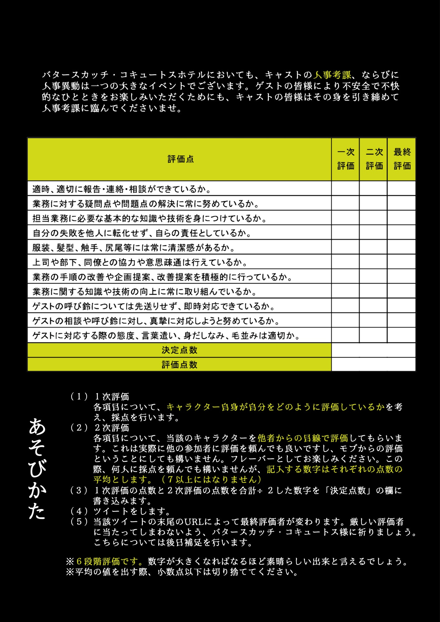 バタースカッチ・コキュートスホテルにおいても、キャストの人事考課、ならびに人事異動は一つの大きなイベントでございます。ゲストの皆様により不安全で不快的なひとときをお楽しみいただくためにも、キャストの皆様はその身を引き締めて人事考課に臨んでくださいませ。


👻あそびかた

（１）１次評価
各項目について、キャラクター自身が自分をどのように評価しているかを考え、採点を行います。
（２）２次評価
各項目について、当該のキャラクターを他者からの目線で評価してもらいます。これは実際に他の参加者に評価を頼んでも良いですし、モブからの評価ということにしても構いません。フレーバーとしてお楽しみください。この際、何人に採点を頼んでも構いませんが、記入する数字はそれぞれの点数の平均とします。（つまり、７以上にはなりません）
（３）１次評価の点数と ２次評価の点数を合計÷2した数字を「決定点数」の欄に書き込みます。
（４）ツイートをします。
（５）当該ツイートの末尾のURLによって最終評価者が変わります。厳しい評価者に当たってしまわないよう、バタースカッチ・コキュートス様に祈りましょう。こちらについては後日補足を行います。

※6段階評価です。数字が大きくなればなるほど素晴らしい出来と言えるでしょう。
※平均の値を出す際、小数点以下は切り捨ててください。