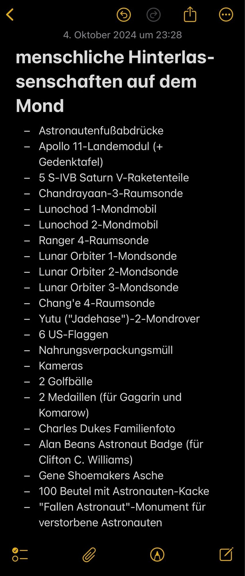 Screenshot eines Notes-App-Eintrags:

"menschliche Hinterlassenschaften auf dem Mond

- Astronautenfußabdrucke
- Apollo 11-Landemodul (+
Gedenktafel)
- 5 S-IVB Saturn V-Raketenteile
- Chandrayaan-3-Raumsonde
- Lunochod 1-Mondmobil
- Lunochod 2-Mondmobil
- Ranger 4-Raumsonde
- Lunar Orbiter 1-Mondsonde
- Lunar Orbiter 2-Mondsonde
- Lunar Orbiter 3-Mondsonde
- Chang'e 4-Raumsonde
- Yutu ("Jadehase")-2-Mondrover
- 6 US-Flaggen
- Nahrungsverpackungsmüll
- Kameras
- 2 Golfbälle
- 2 Medaillen (für Gagarin und Komarow)
- Charles Dukes Familienfoto
- Alan Beans Astronaut Badge (fur
Clifton C. Williams)
- Gene Shoemakers Asche
- 100 Beutel mit Astronauten-Kacke
- "Fallen Astronaut"-Monument für verstorbene Astronauten"