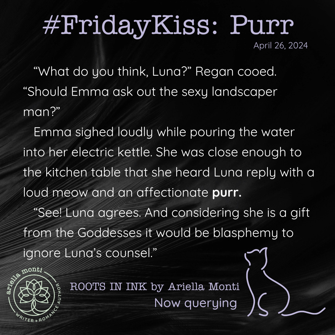 Image 1 text:
Friday Kiss: Purr
“What do you think, Luna?” Regan cooed. “Should Emma ask out the sexy landscaper man?”
Emma sighed loudly while pouring the water into her electric kettle. She was close enough to the kitchen table that she heard Luna reply with a loud meow and an affectionate purr. 
“See! Luna agrees. And considering she is a gift from the Goddesses it would be blasphemy to ignore Luna’s counsel.”