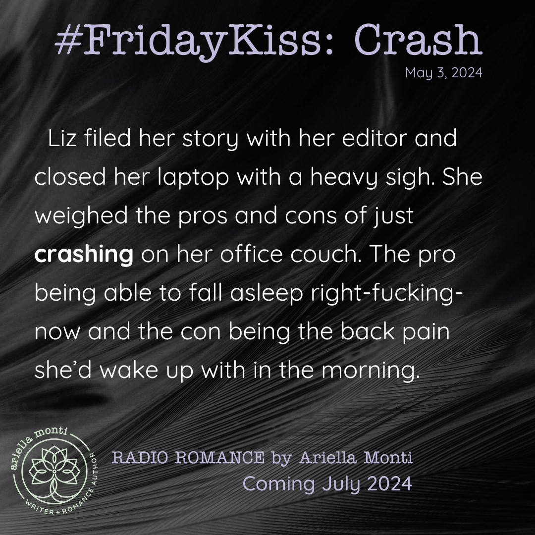 Image text: Friday Kiss: Crash. From Radio Romance by Ariella Monti. Coming July 2024. Liz filed her story with her editor and closed her laptop with a heavy sigh. She weighed the pros and cons of just crashing on her office couch. The pro being able to fall asleep right-fucking-now and the con being the back pain she’d wake up with in the morning.