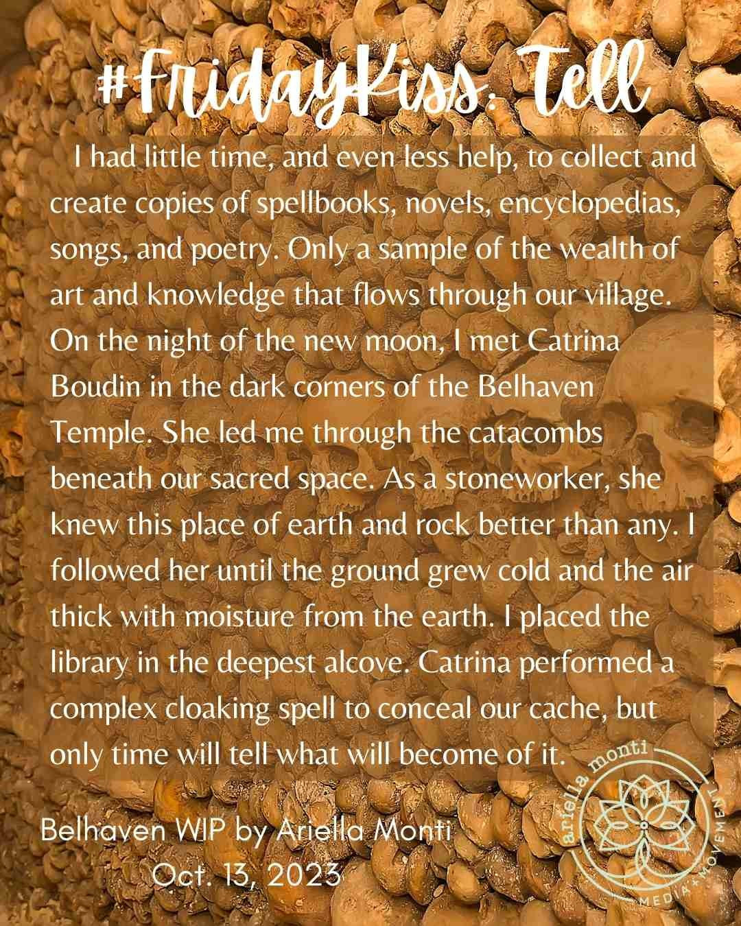 Alt: A #fridaykiss snippet tile for this week’s prompt. Tell. Over a picture of a wall of skulls, the text reads, I had little time, and even less help, to collect and create copies of spellbooks, novels, encyclopedias, songs, and poetry. Only a sample of the wealth of art and knowledge that flows through our village. On the night of the new moon, I met Catrina Boudin in the dark corners of the Belhaven Temple. She led me through the catacombs beneath our sacred space. As a stoneworker, she knew this place of earth and rock better than any. I followed her until the ground grew cold and the air thick with moisture from the earth. I placed the library in the deepest alcove. Catrina performed a complex cloaking spell to conceal our cache, but only time will tell what will become of it. This excerpt is by Ariella Monti, October 13, 2023