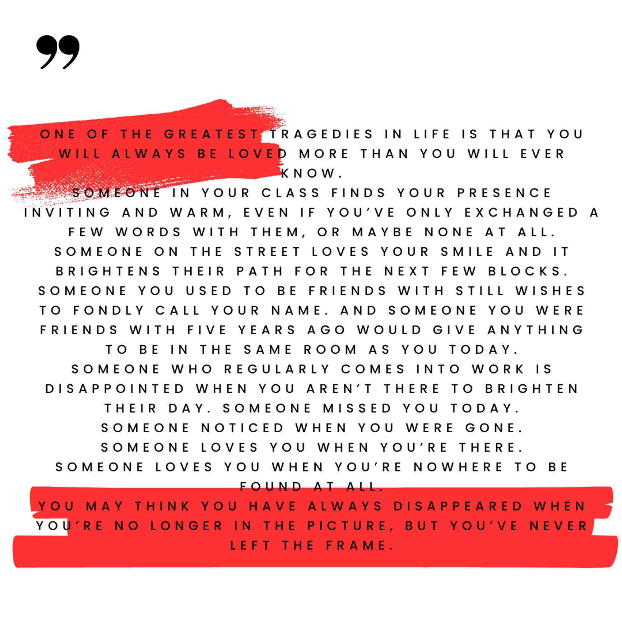 O fundo é branco com elementos gráficos em vermelho. O texto começa com uma citação aberta e diz: One of the greatest tragedies in life is that you will always be loved more than you will ever know. Someone in your class finds your presence inviting and warm, even if you've only exchanged a few words with them, or maybe none at all. Someone on the street loves your smile and it brightens their path for the next few blocks. Someone you used to be friends with still wishes to fondly call your name. And someone you were friends with five years ago would give anything to be in the same room as you today. Someone who regularly comes into work is disappointed when you aren't there to brighten their day. Someone missed you today. Someone noticed when you were gone. Someone loves you when you're there. Someone loves you when you're nowhere to be found at all. You may think you have  always disappeared when you're no longer in the picture, but you've never left the frame.