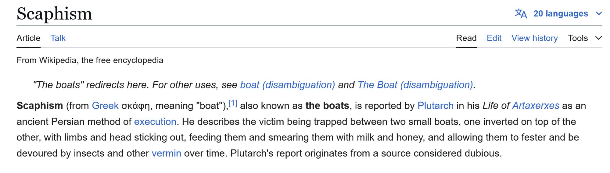 Wikipedia entry for Scaphism, reads as follows:  Scaphism (from Greek σκάφη, meaning "boat"),[1] also known as the boats, is reported by Plutarch in his Life of Artaxerxes as an ancient Persian method of execution. He describes the victim being trapped between two small boats, one inverted on top of the other, with limbs and head sticking out, feeding them and smearing them with milk and honey, and allowing them to fester and be devoured by insects and other vermin over time. Plutarch's report originates from a source considered dubious.