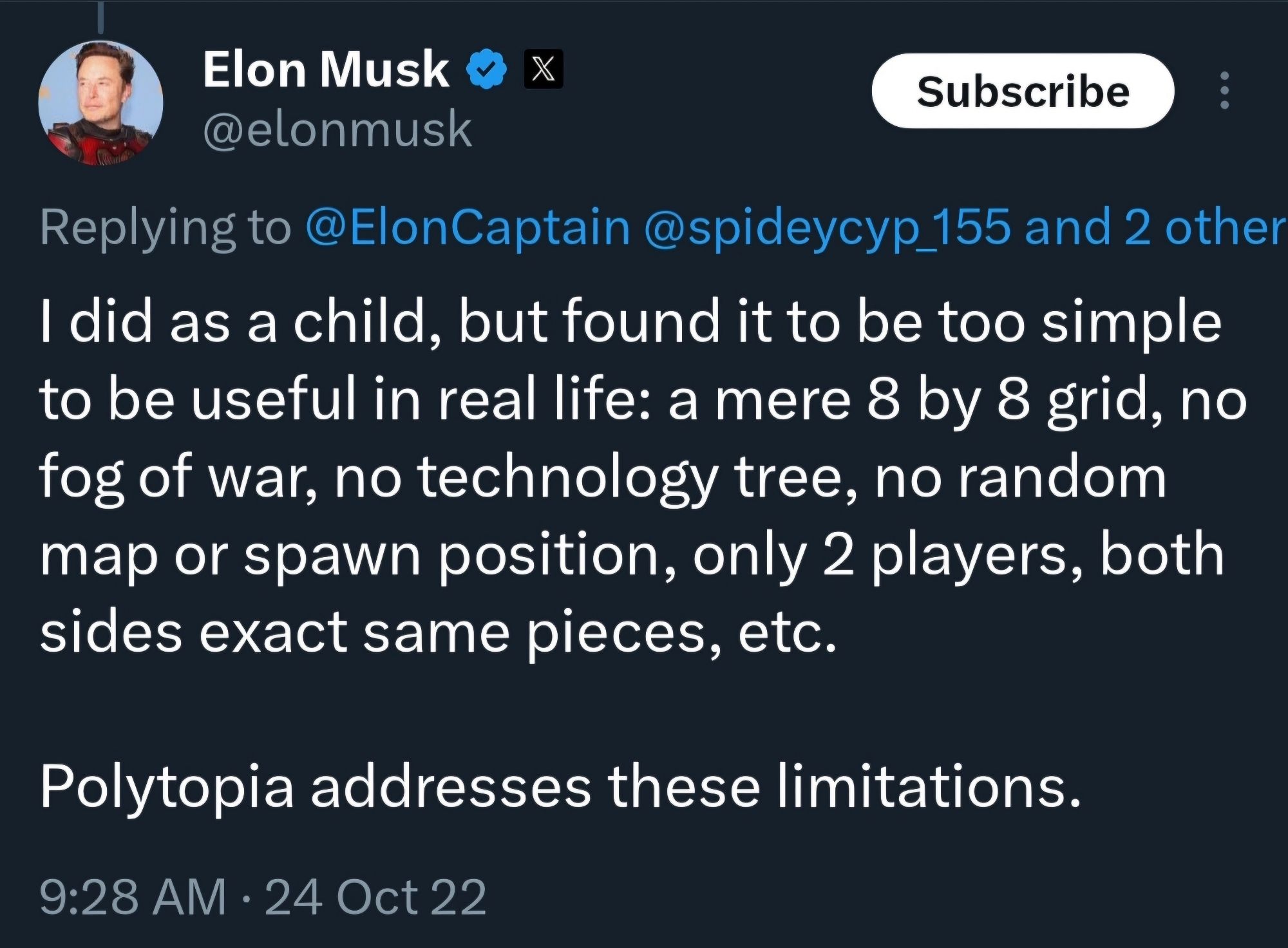 Elon musk tweet about chess:

I did as a child, but found it to be too simple to be useful in real life: a mere 8 by 8 grid, no fog of war, no technology tree, no random map or spawn position, only 2 players, both sides exact same pieces, etc.

Polytopia addresses these limitations.