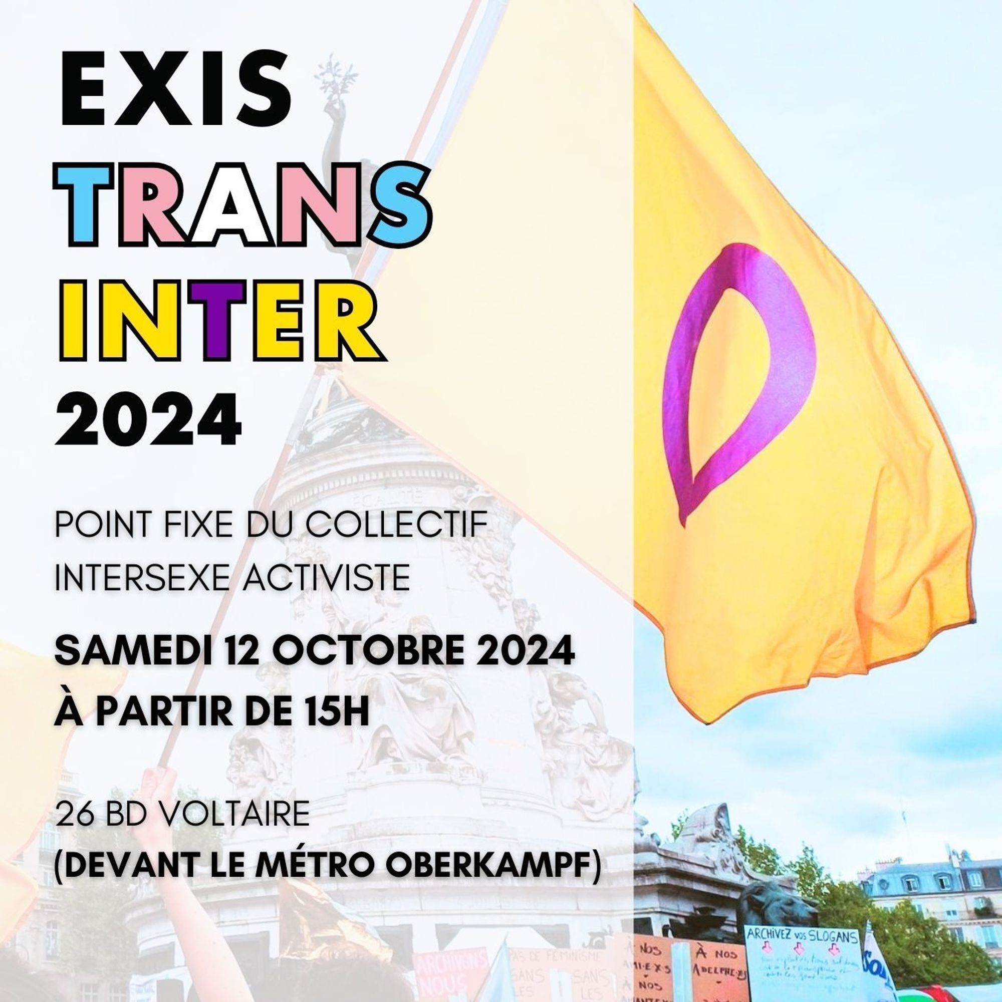 Une photo d'un drapeau intersexe flottant au vent Place de la République à Paris. Par-dessus la photo, un bandeau vertical blanc légèrement transparent prend les deux tiers de l'image. En haut à gauche, le titre "EXISTRANTINTER 2024" (le Exis est en noir, le Trans est au couleur trans, le Inter est aux couleurs intersexes, le 2024 est en noir). En-dessous, le texte "Point fixe du Collectif intersexe activiste, Samedi 12 octobre 2024 À partir de 15h, 26 Bd Voltaire (devant le métro Oberkampf)" en noir.