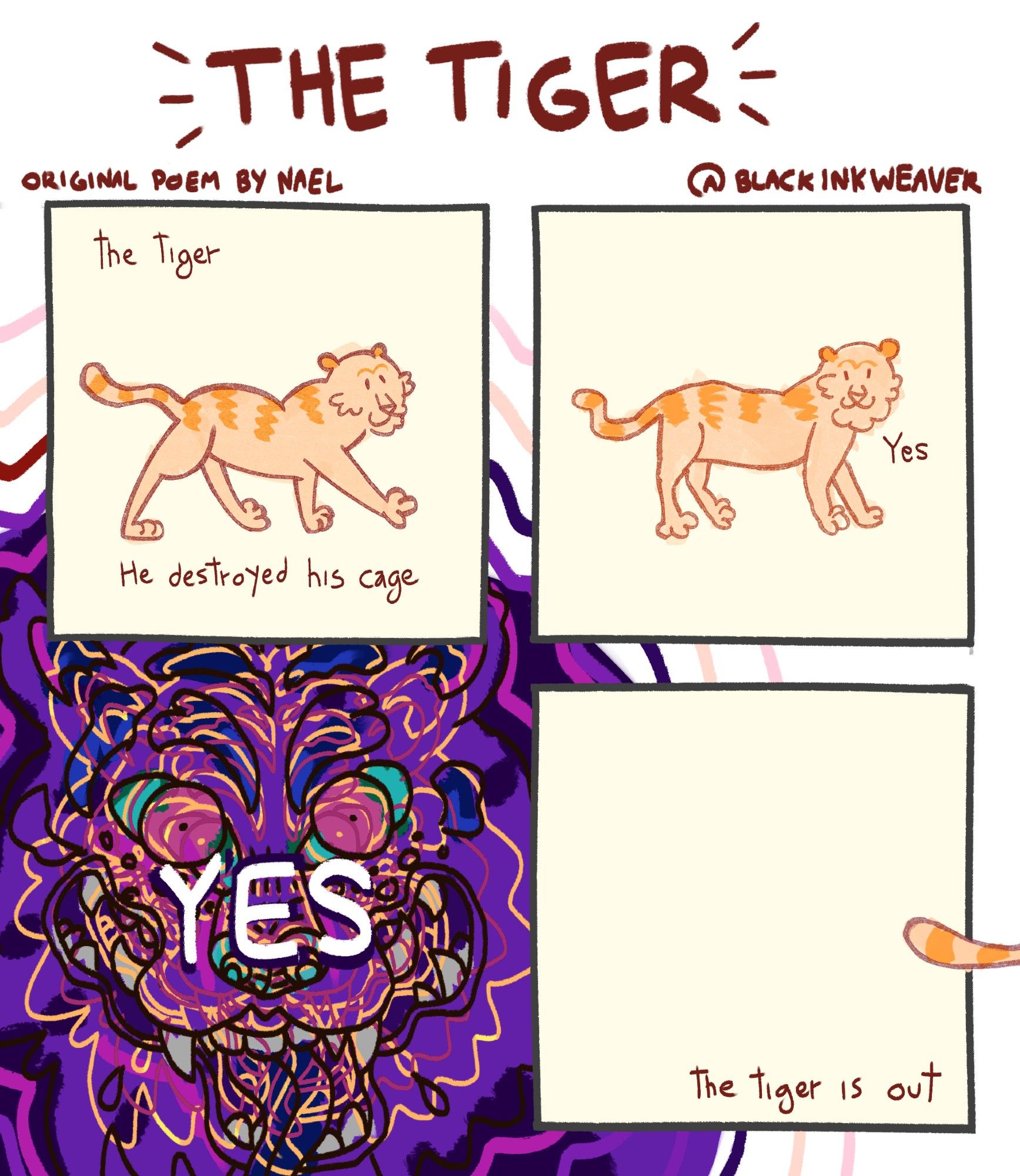 O título do quadrinho é 'The Tiger', em português, 'O tigre'. Inspirado num poema escrito por Nael.

1º Quadrinho: Um tigre laranja desenhado de forma infantil caminha. Ao redor dele, as palavras: "the tiger; he destroyed his cage" (O tigre; ele destruiu sua jaula)

2º Quadrinho: o mesmo tigre laranja, agora parado, olha em direção ao leitor. Ao seu lado, apenas uma palavra: Yes (sim)

3º Quadrinho: a palavra YES é cercada por um desenho abstrato e intenso, muito colorido do rosto de um tigre encarando a tela. As linhas se misturam, há muita sobreposição, e é possível ver uma boca e dentes desenhados de forma completamente exagerada. Você olha pro tigre (?) e tem certeza que ele olhou de volta. Algo em você morre e algo novo nasce. O tigre (???) não respeita o limite dos quadros, se espalhando por detrás os outros quadrinhos em ondas.

4º Quadrinho: o rabo do tigre laranja escapa do quadro e da moldura da imagem inteira, indo embora do quadrinho. "The tiger is out" - o tigre escapou.