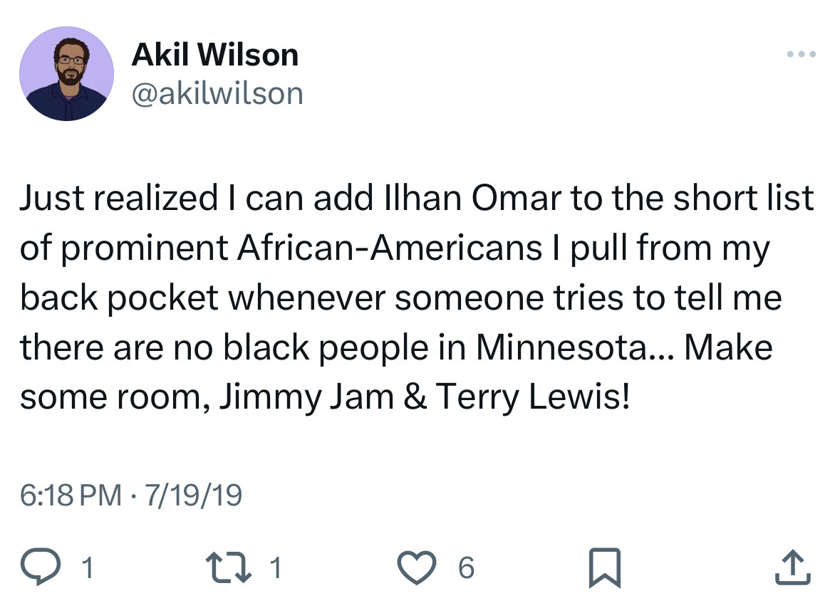 A tweet I wrote on 7/19/19:

Just realized I can add Ilhan Omar to the short list of prominent African-Americans I pull from my back pocket whenever someone tries to tell me there are no black people in Minnesota... Make some room, Jimmy Jam & Terry Lewis!
