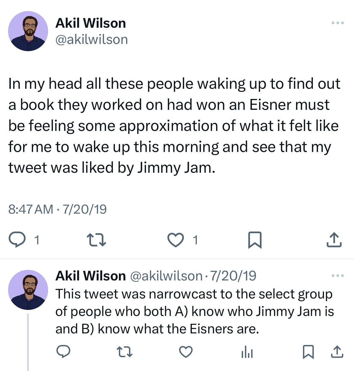 Two tweets I wrote on 7/20/19:

In my head all these people waking up to find out a book they worked on had won an Eisner must be feeling some approximation of what it felt like for me to wake up this morning and see that my tweet was liked by Jimmy Jam.

This tweet was narrowcast to the select group of people who both A) know who Jimmy Jam is and B) know what the Eisners are.

