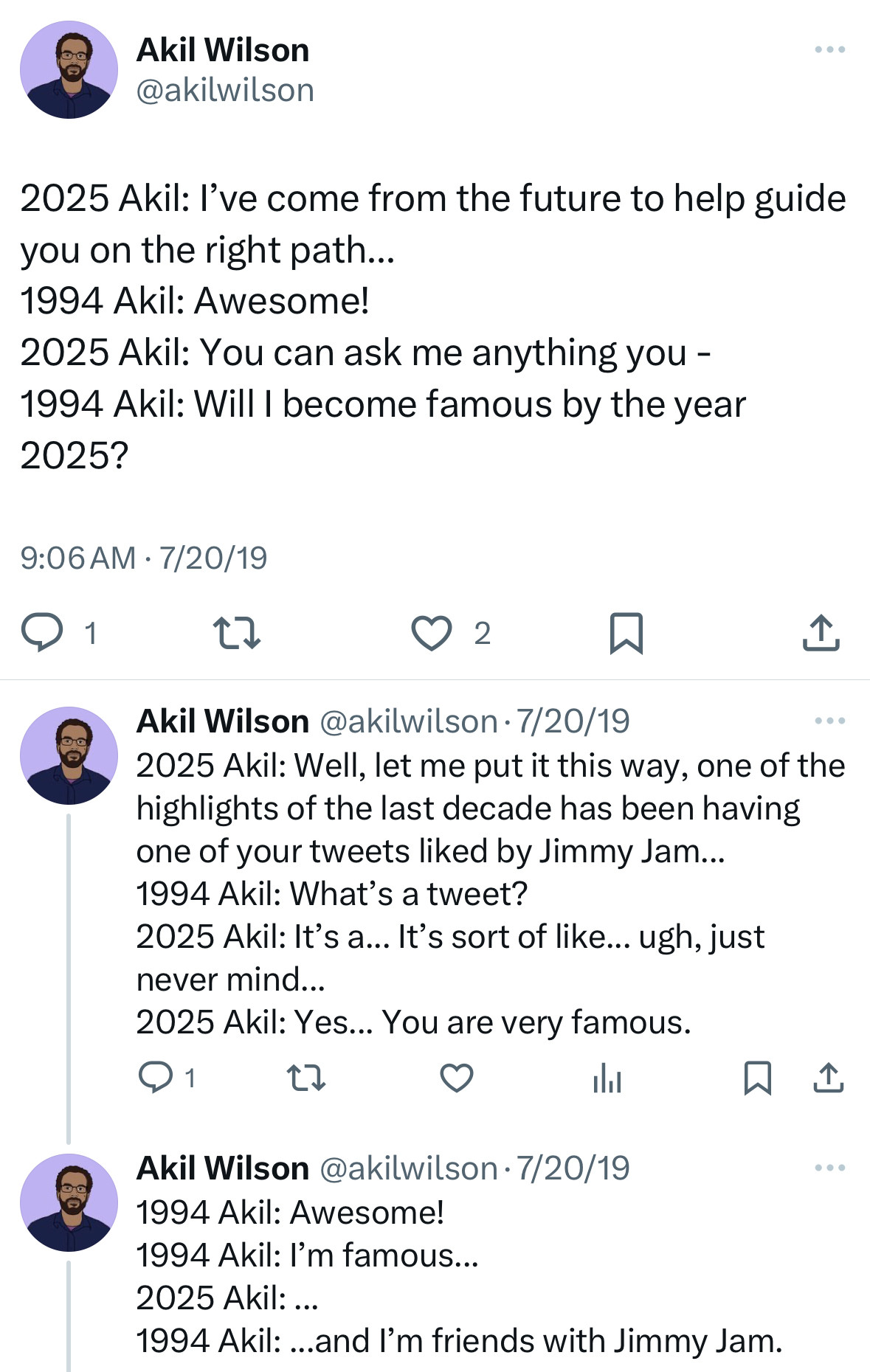 A series of tweets I wrote on 7/20/19:

2025 Akil: I've come from the future to help guide you on the right path...
1994 Akil: Awesome!
2025 Akil: You can ask me anything you -
1994 Akil: Will I become famous by the year 2025?

2025 Akil: Well, let me put it this way, one of the highlights of the last decade has been having one of your tweets liked by Jimmy Jam...
1994 Akil: What's a tweet?
2025 Akil: It's a... It's sort of like... ugh, just never mind...
2025 Akil: Yes... You are very famous.

1994 Akil: Awesome!
1994 Akil: I'm famous...
2025 Akil: ...
1994 Akil: ...and I'm friends with Jimmy Jam.

