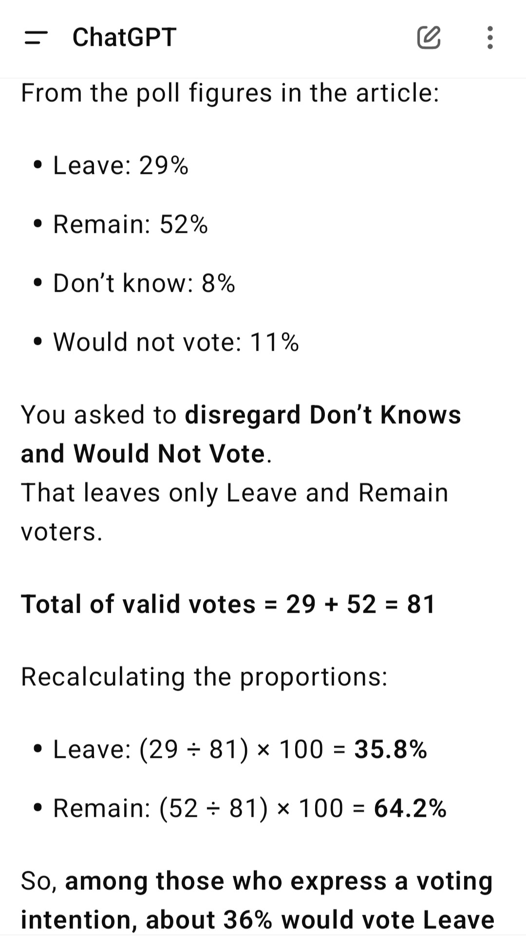 From the poll figures in the article:

Leave: 29%

Remain: 52%

Don’t know: 8%

Would not vote: 11%


You asked to disregard Don’t Knows and Would Not Vote.
That leaves only Leave and Remain voters.

Total of valid votes = 29 + 52 = 81

Recalculating the proportions:

Leave: (29 ÷ 81) × 100 = 35.8%

Remain: (52 ÷ 81) × 100 = 64.2%


So, among those who express a voting intention, about 36% would vote Leave and 64% would vote Remain.

This is roughly a 2:1 ratio in favour of remaining in the EU.


