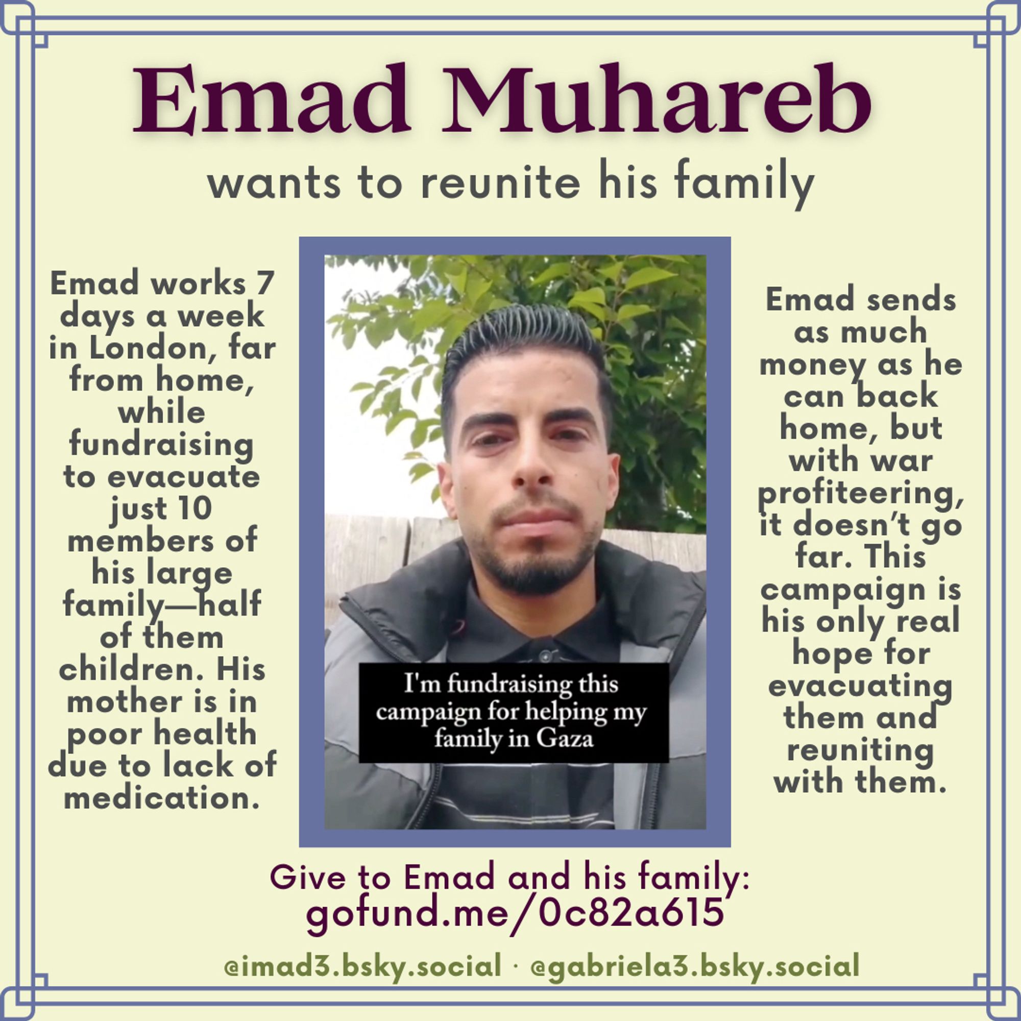 Emad Muhareb
wants to reunite his family
Emad works 7 days a week in London, far from home, while fundraising to evacuate just 10 members of his large family—half of them children. His mother is in poor health due to lack of medication.
Emad sends as much money as he can back home, but thanks to war profiteering, it doesn’t go far. He misses his family, and their destroyed home. This campaign is his only real hope for evacuating them and reuniting with them.
Donate to Emad at gofund.me/0c82a615
@imad3.bsky.social · @gabriela3.bsky.social