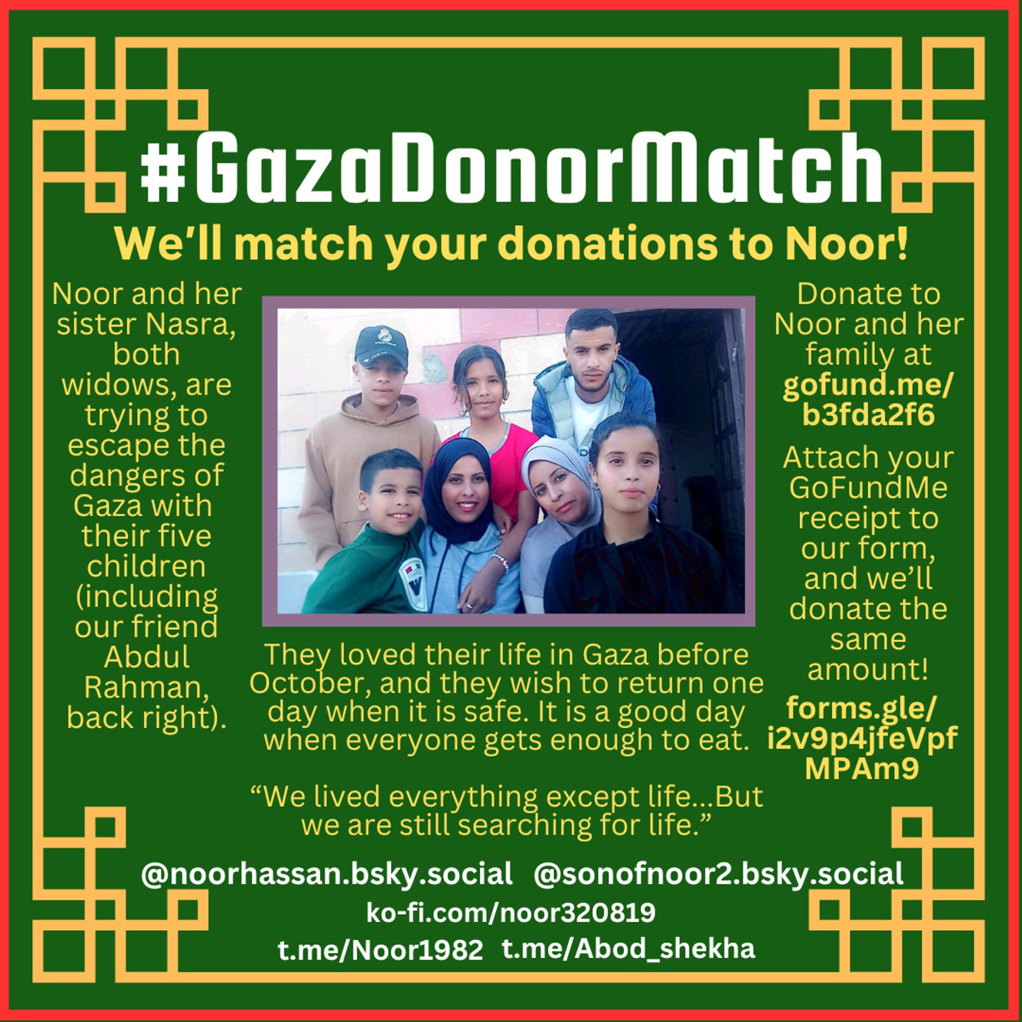 #GazaDonorMatch
We’ll match your donations to Noor!
Noor and her sister Nasra, both widows, are trying to escape the dangers of Gaza with  their five children (including our friend Abdul Rahman, back right).
They loved their life in Gaza before October, and they wish to return one day when it is safe. It is a good day when everyone gets enough to eat.
“We lived everything except life...But we are still searching for life.” —Noor Hassan
Donate to Noor and her family at gofund.me/b3fda2f6
Attach your GoFundMe receipt to our form, and we’ll donate the same amount!
Attach your GoFundMe receipt to our form, and we’ll donate the same amount!
forms.gle/i2v9p4jfeVpfMPAm9
@noorhassan.bsky.social | @sonofnoor2.bsky.social
ko-fi.com/noor320819
t.me/Noor1982 | t.me/Abod_shekha