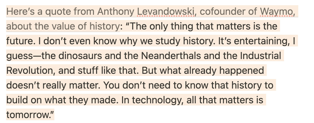 Highlighted excerpt from the second linked article: 

"Here’s a quote from Anthony Levandowski, cofounder of Waymo, about the value of history: “The only thing that matters is the future. I don’t even know why we study history. It’s entertaining, I guess—the dinosaurs and the Neanderthals and the Industrial Revolution, and stuff like that. But what already happened doesn’t really matter. You don’t need to know that history to build on what they made. In technology, all that matters is tomorrow.”