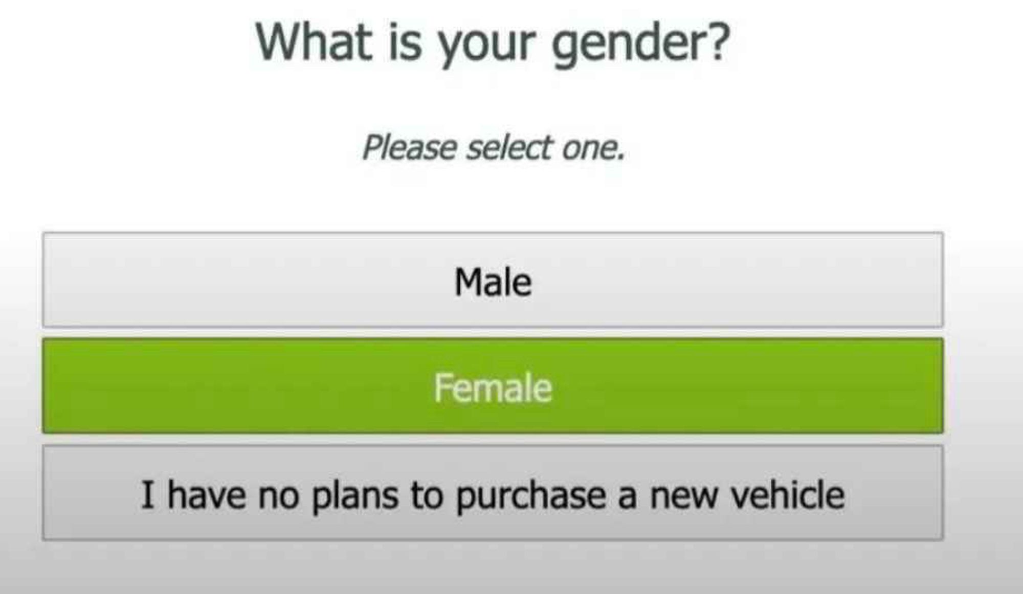 What is your gender?
Please select one.
Male
Female
I have no plans to purchase a new vehicle