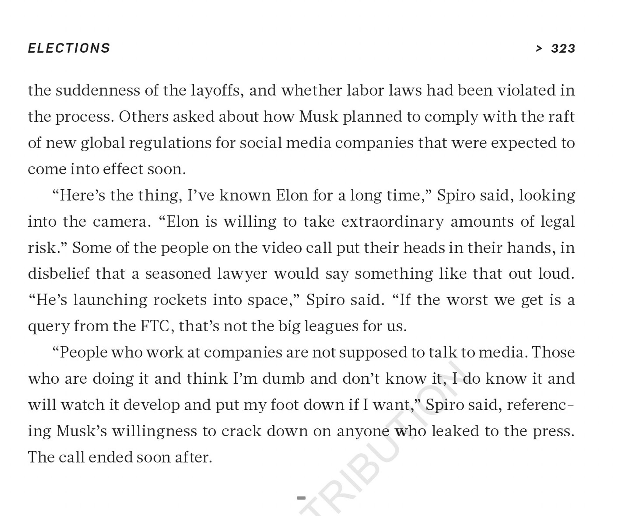 a screenshot from the book CHARACTER LIMIT, which reads: 

Others asked about how Musk planned to comply with the raft
of new global regulations for social media companies that were expected to come into effect soon.

“Here’s the thing, I’ve known Elon for a long time,” Spiro said, looking
into the camera. “Elon is willing to take extraordinary amounts of legal
risk.” Some of the people on the video call put their heads in their hands, in disbelief that a seasoned lawyer would say something like that out loud.

“He’s launching rockets into space,” Spiro said. “If the worst we get is a
query from the FTC, that’s not the big leagues for us.
“People who work at companies are not supposed to talk to media. Thosewho are doing it and think I’m dumb and don’t know it, I do know it andwill watch it develop and put my foot down if I want,” Spiro said, referencing Musk’s willingness to crack down on anyone who leaked to the press. The call ended soon after.