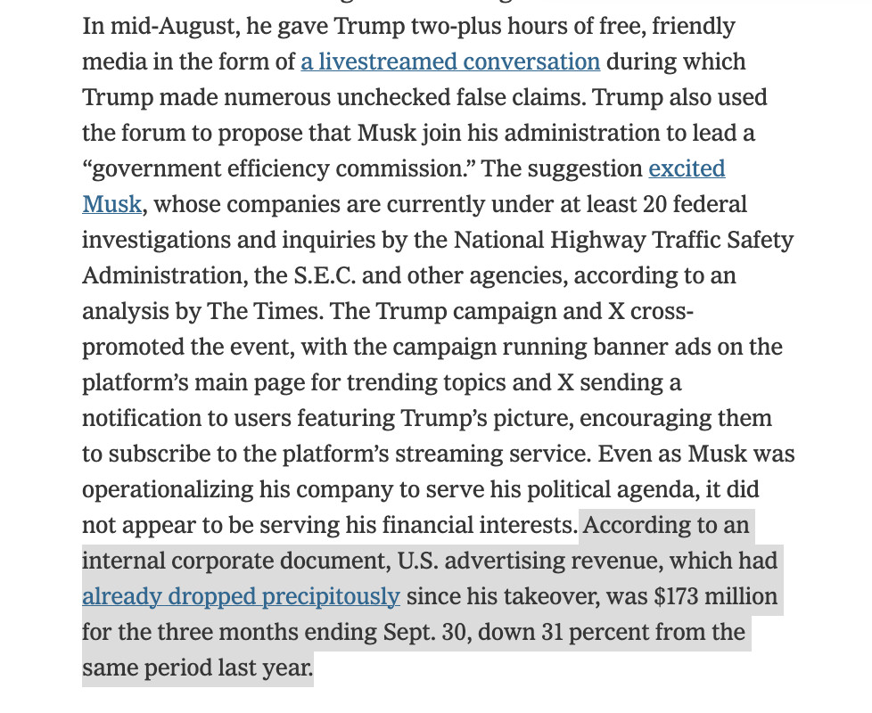 In mid-August, he gave Trump two-plus hours of free, friendly media in the form of a livestreamed conversation during which Trump made numerous unchecked false claims. Trump also used the forum to propose that Musk join his administration to lead a “government efficiency commission.” The suggestion excited Musk, whose companies are currently under at least 20 federal investigations and inquiries by the National Highway Traffic Safety Administration, the S.E.C. and other agencies, according to an analysis by The Times. The Trump campaign and X cross-promoted the event, with the campaign running banner ads on the platform’s main page for trending topics and X sending a notification to users featuring Trump’s picture, encouraging them to subscribe to the platform’s streaming service. Even as Musk was operationalizing his company to serve his political agenda, it did not appear to be serving his financial interests. According to an internal corporate document, U.S. advertising revenue, which had already dropped precipitously since his takeover, was $173 million for the three months ending Sept. 30, down 31 percent from the same period last year.

